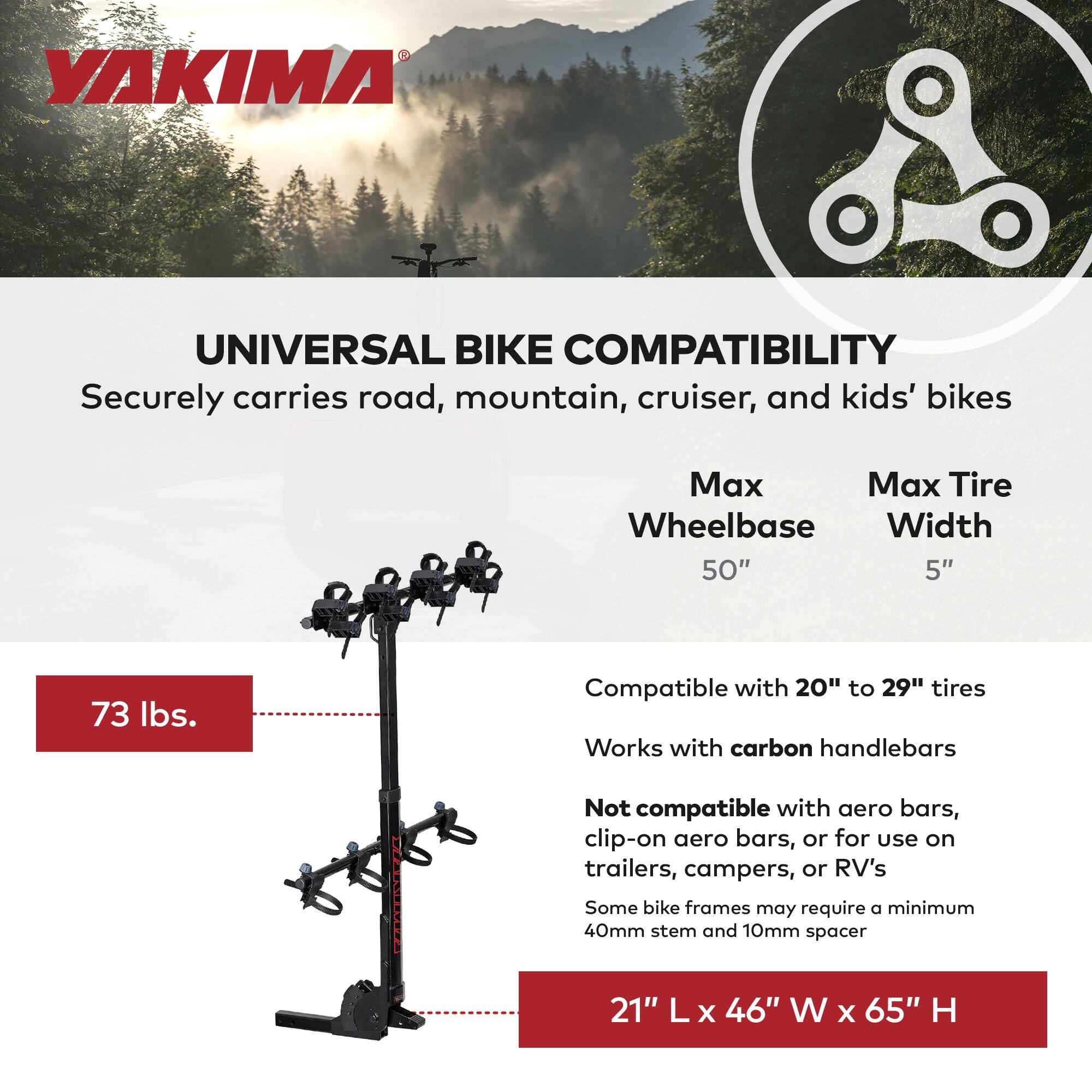 **YAKIMA**

**UNIVERSAL BIKE COMPATIBILITY**

Securely carries road, mountain, cruiser, and kids' bikes

- **Max Wheelbase:** 50"
- **Max Tire Width:** 5"

**73 lbs.**

Compatible with 20" to 29" tires

Works with carbon handlebars

Not compatible with aero bars, clip-on aero bars, or for use on trailers, campers, or RV's

Some bike frames may require a minimum 40mm stem and 10mm spacer

**21" L x 46" W x 65" H**