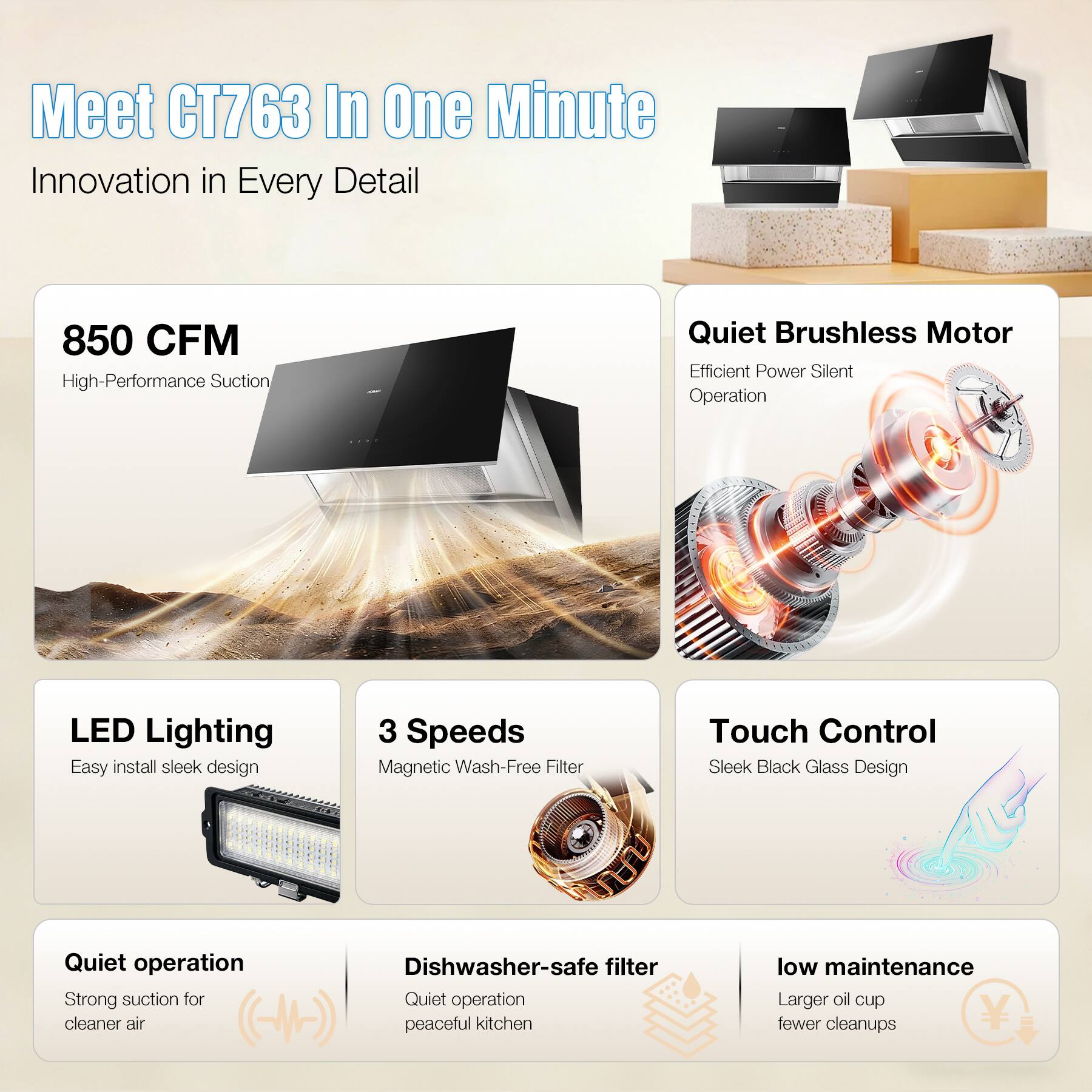 Meet CT763 In One Minute  
Innovation in Every Detail

- 850 CFM High-Performance Suction
- Quiet Brushless Motor Efficient Power Silent Operation
- LED Lighting Easy install sleek design
- 3 Speeds Magnetic Wash-Free Filter
- Touch Control Sleek Black Glass Design
- Quiet operation Strong suction for cleaner air
- Dishwasher-safe filter Quiet operation peaceful kitchen
- low maintenance Larger oil cup fewer cleanups