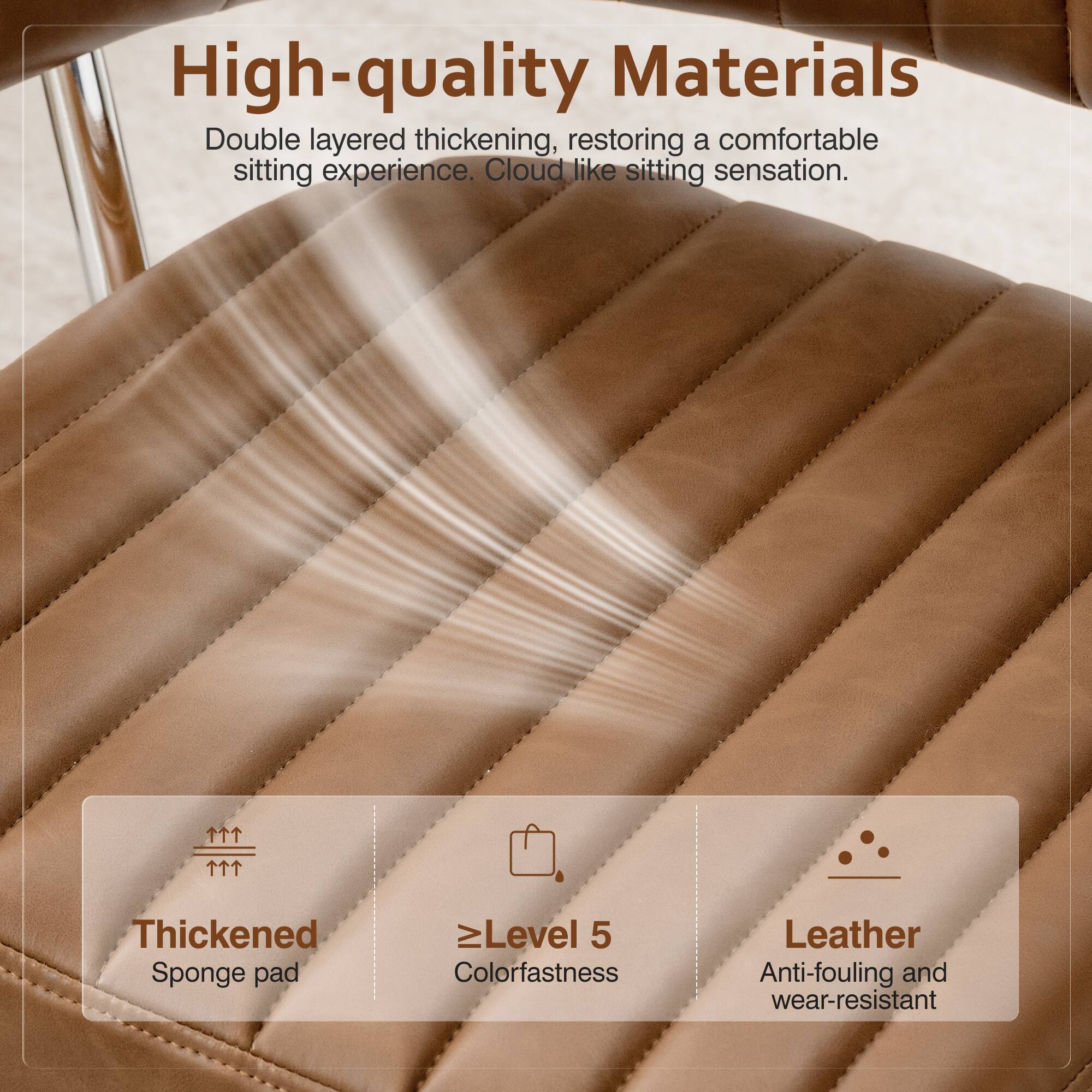 High-quality Materials

Double layered thickening, restoring a comfortable sitting experience. Cloud like sitting sensation.

Thickened Sponge pad
Level 5 Colorfastness
Leather Anti-fouling and wear-resistant