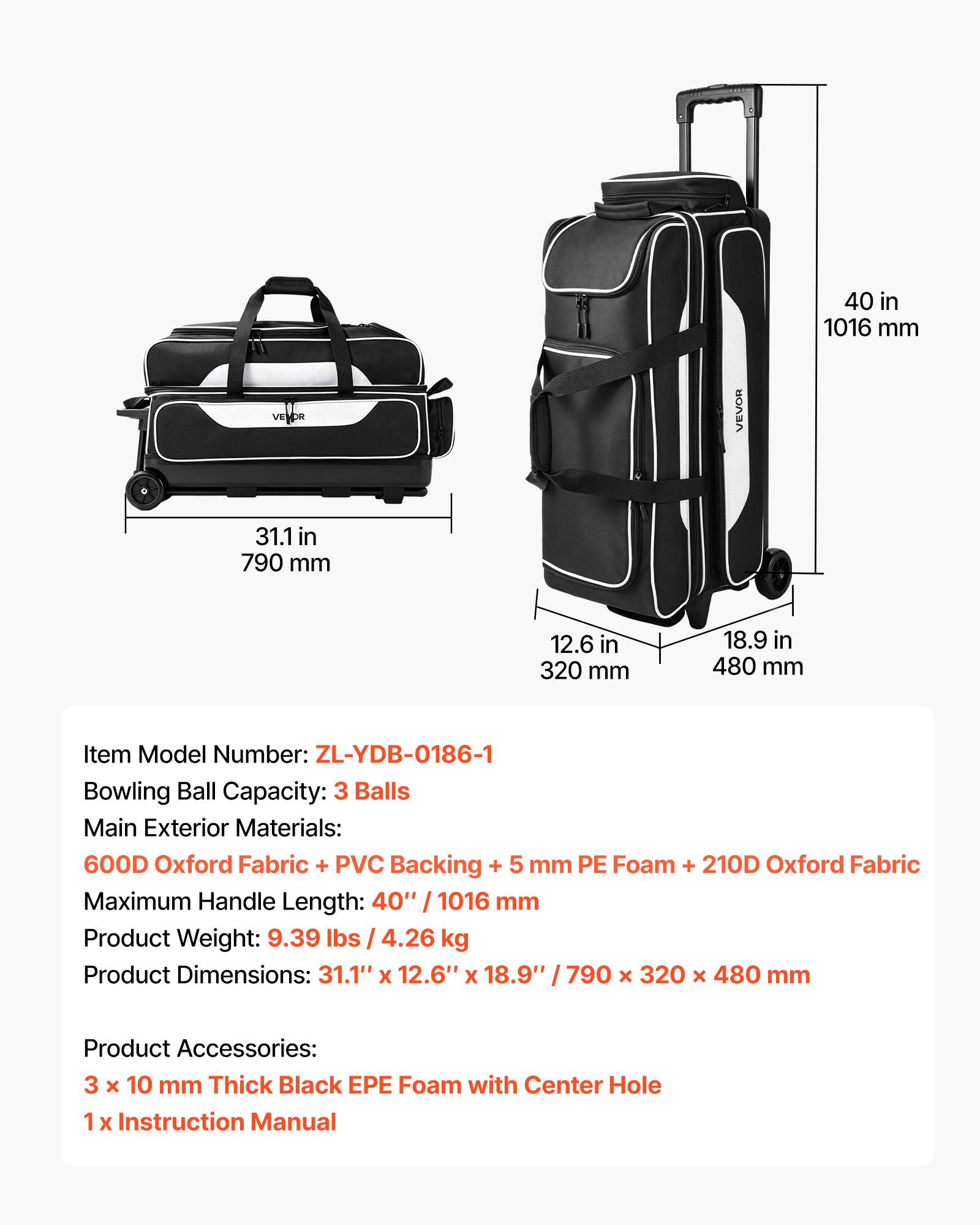 40 in 1016 mm

31.1 in 790 mm

12.6 in 320 mm

18.9 in 480 mm

Item Model Number: ZL-YDB-0186-1

Bowling Ball Capacity: 3 Balls

Main Exterior Materials: 600D Oxford Fabric + PVC Backing + 5 mm PE Foam + 210D Oxford Fabric

Maximum Handle Length: 40" / 1016 mm

Product Weight: 9.39 lbs / 4.26 kg

Product Dimensions: 31.1" x 12.6" x 18.9" / 790 x 320 x 480 mm

Product Accessories: 3 x 10 mm Thick Black EPE Foam with Center Hole

1 x Instruction Manual