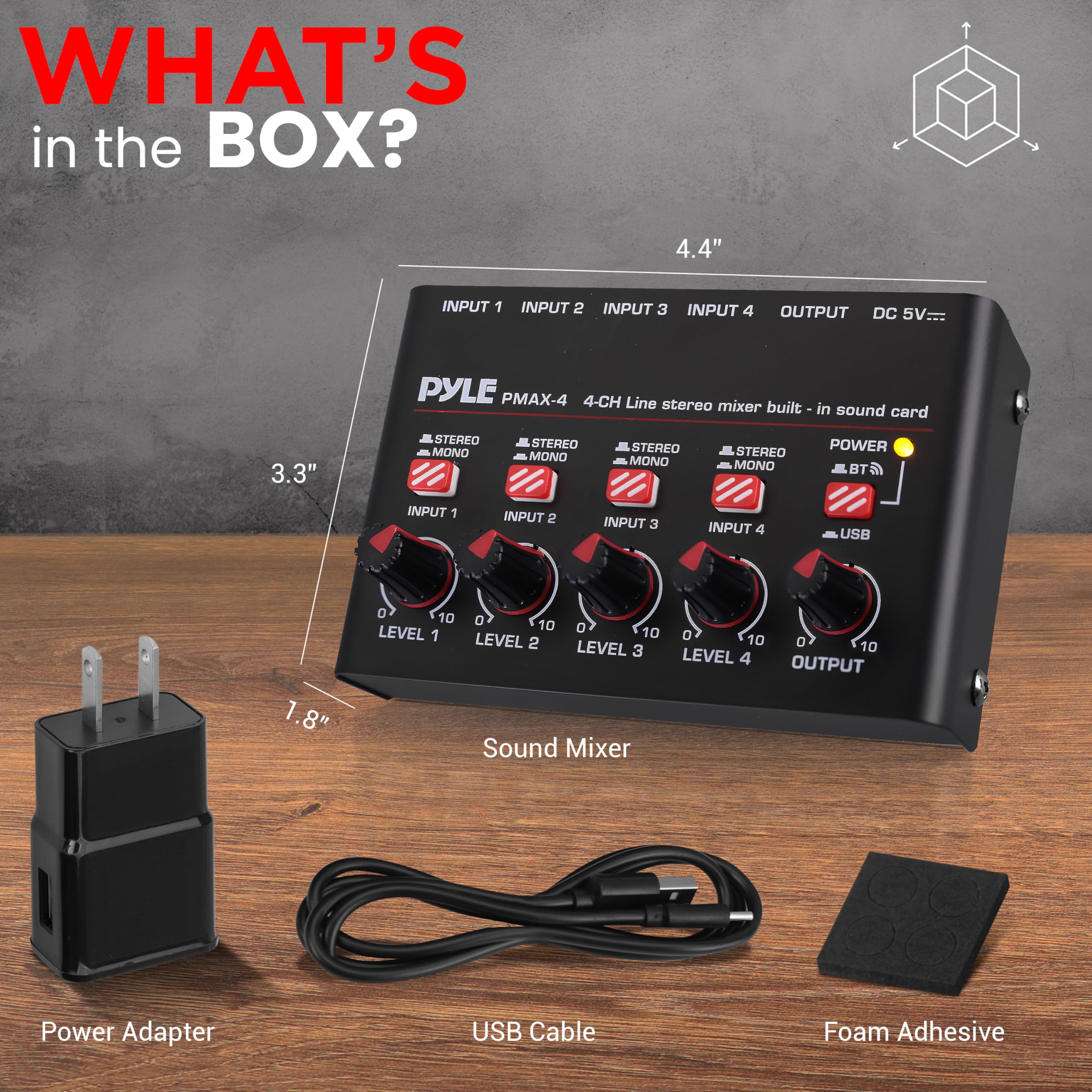 WHAT'S in the BOX?

- PYLE PMAX-4 4-CH Line stereo mixer built-in sound card
- 4.4" x 3.3" x 1.8"
- INPUT 1, INPUT 2, INPUT 3, INPUT 4
- OUTPUT
- DC 5V
- STEREO/MONO for each input
- LEVEL 1, LEVEL 2, LEVEL 3, LEVEL 4
- POWER, BT, USB
- Sound Mixer
- Power Adapter
- USB Cable
- Foam Adhesive