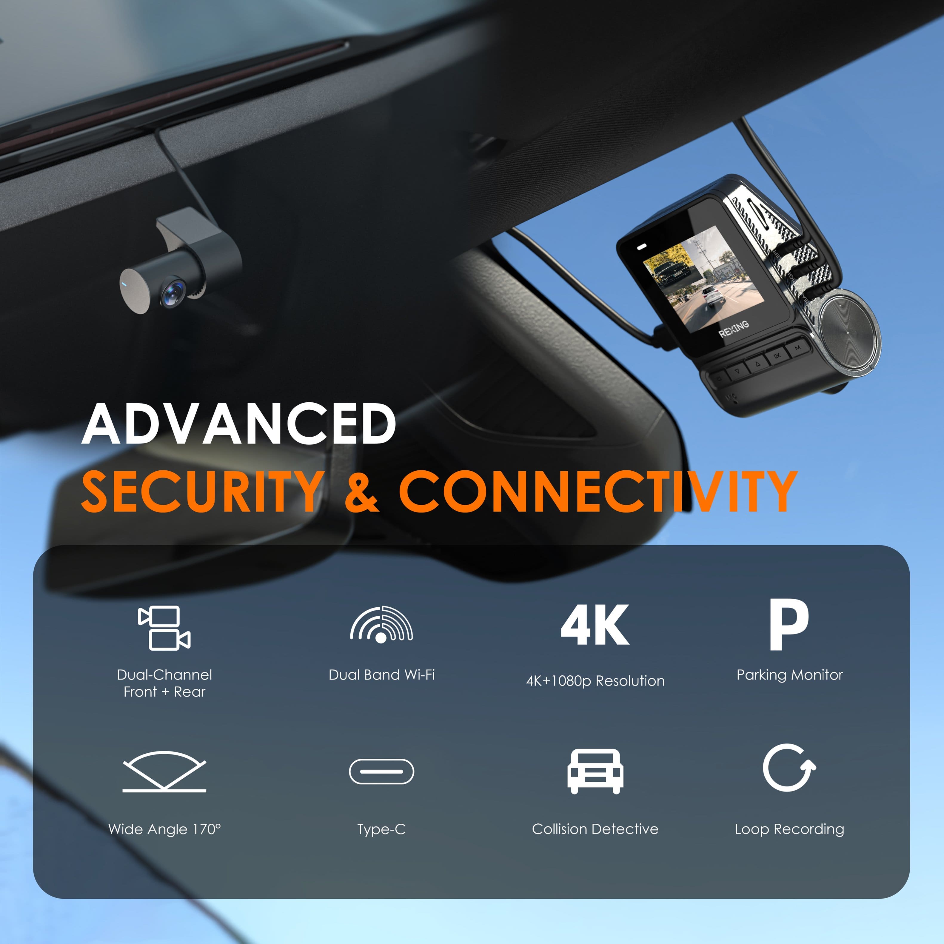REXING - ADVANCED SECURITY & CONNECTIVITY
C Dual-Channel Front + Rear
D Dual Band Wi-Fi
E 4K+1080p Resolution
P Parking Monitor
W Wide Angle 170
T Type-C
I Collision Detective
L Loop Recording