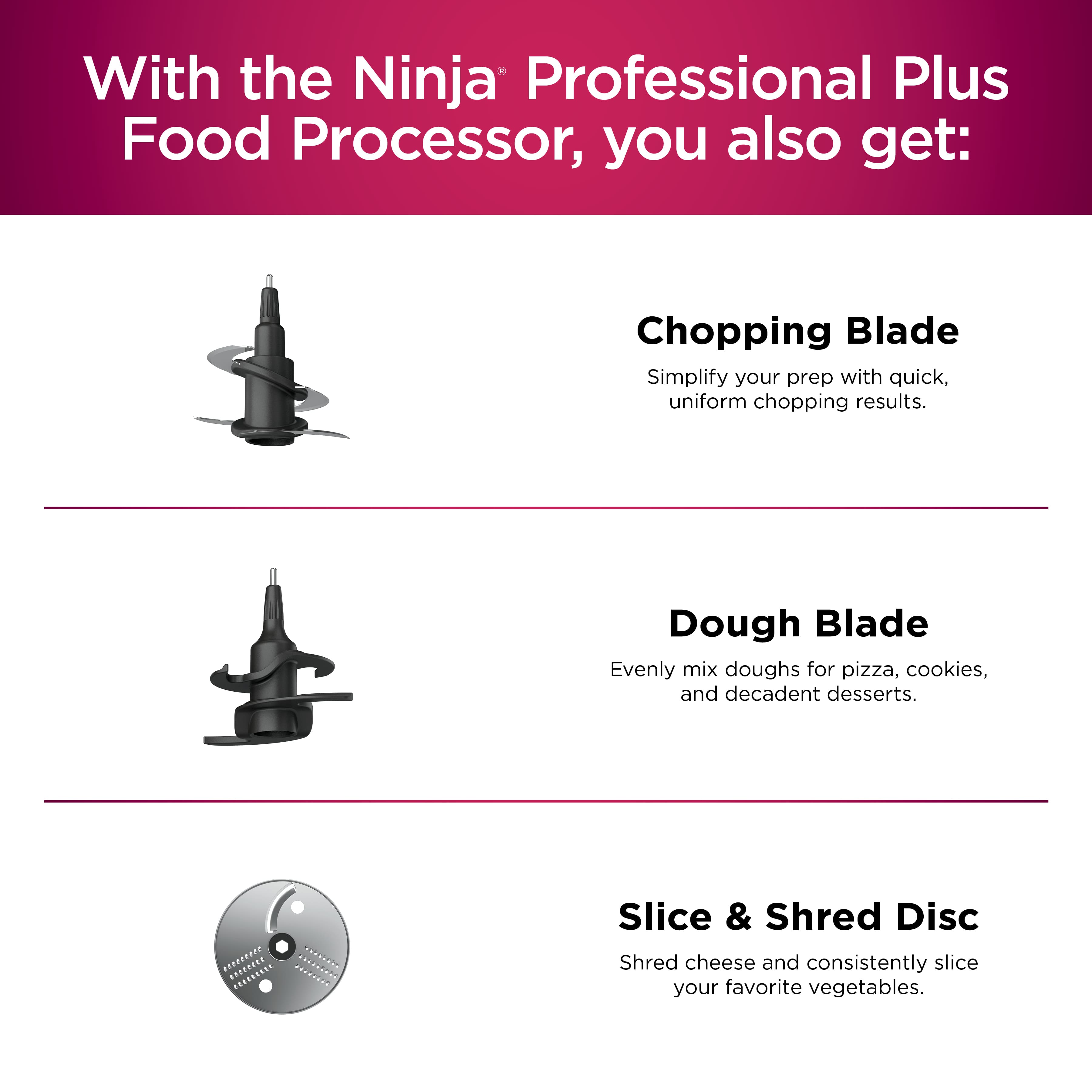 With the Ninja Professional Plus Food Processor, you also get: Chopping Blade - Simplify your prep with quick, uniform chopping results. Dough Blade - Evenly mix doughs for pizza, cookies, and decadent desserts. Slice & Shred Disc - Shred cheese and consistently slice your favorite vegetables.