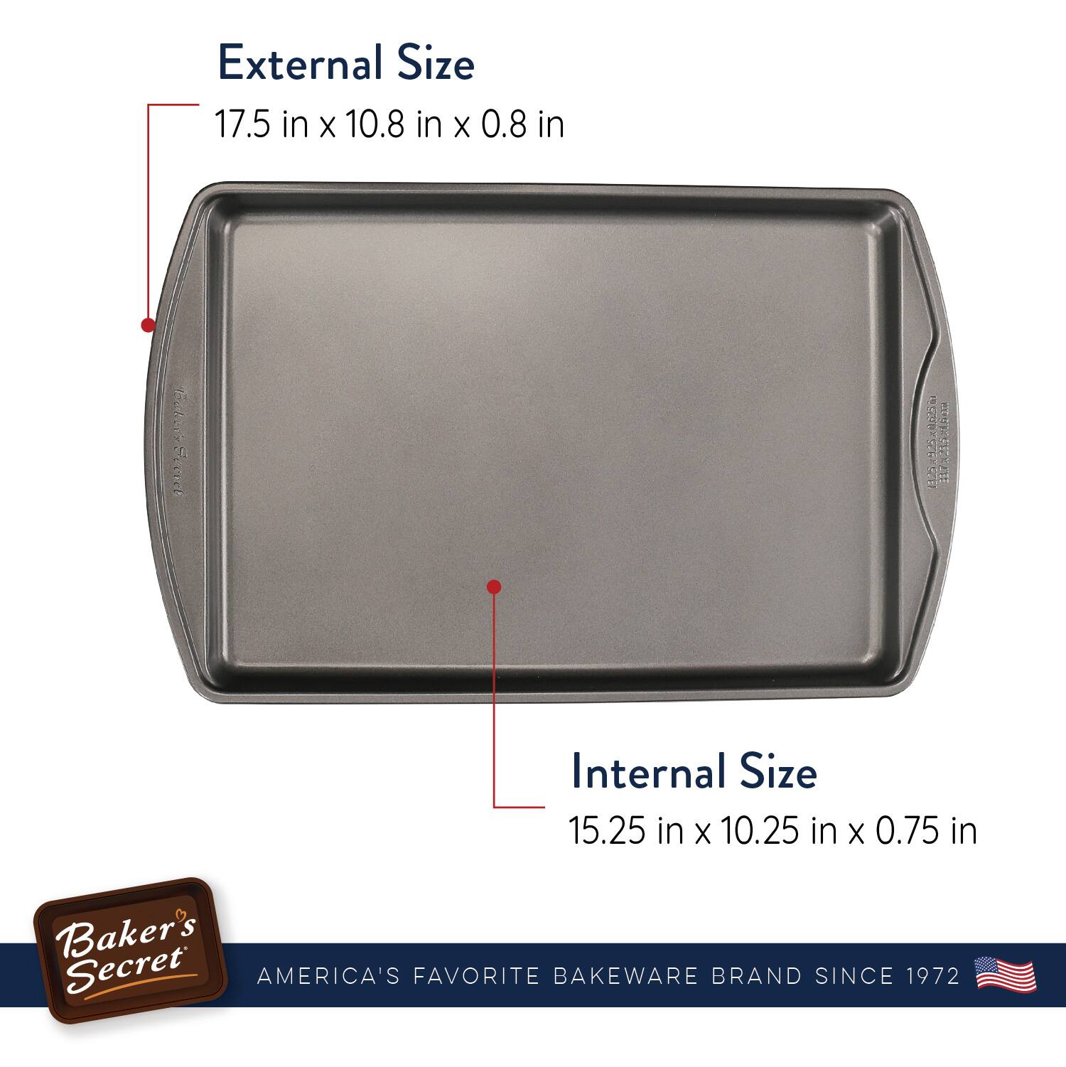 External Size  
17.5 in x 10.8 in x 0.8 in  

Internal Size  
15.25 in x 10.25 in x 0.75 in  

Baker's Secret  
AMERICA'S FAVORITE BAKEWARE BRAND SINCE 1972