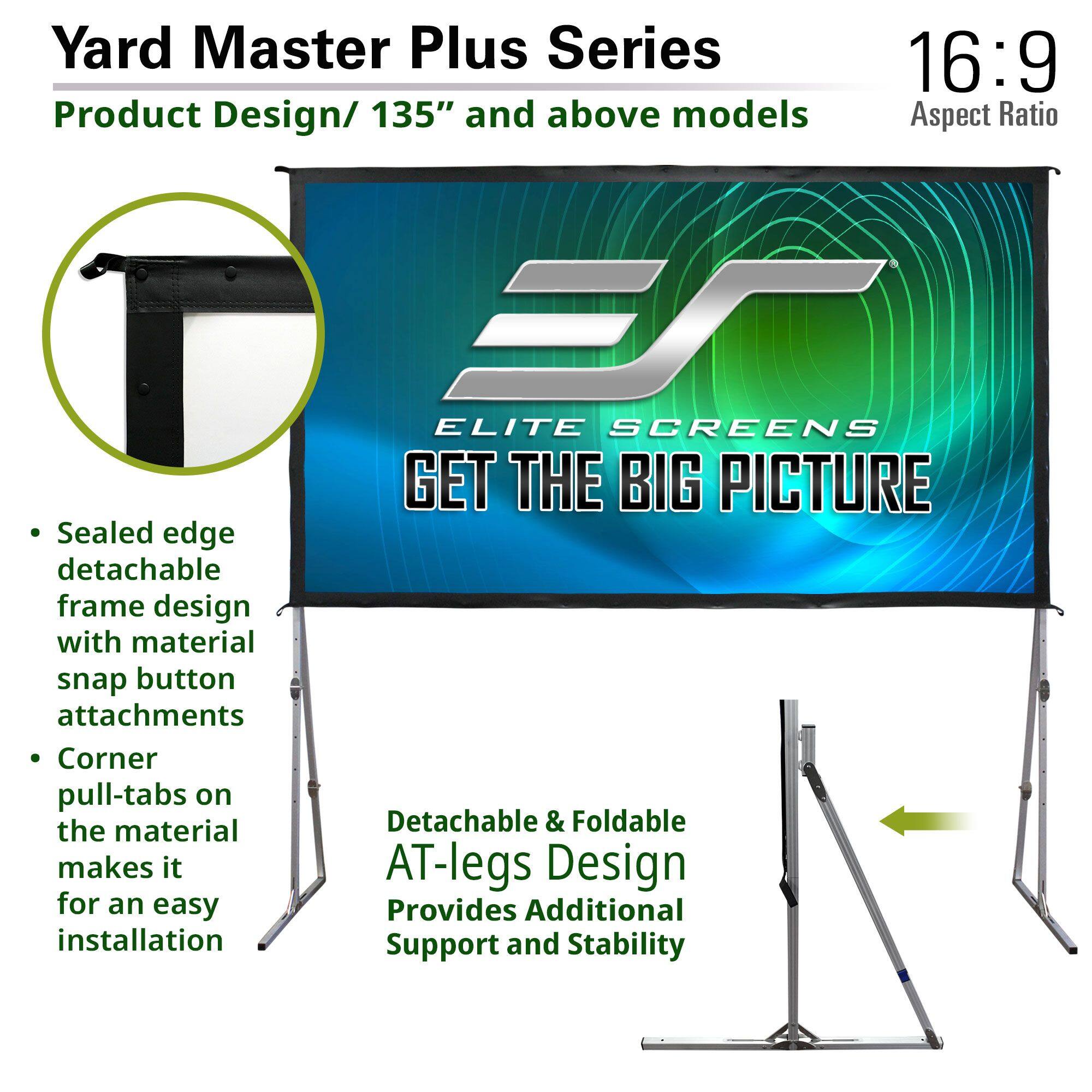 Yard Master Plus Series  
Product Design / 135" and above models  

16:9 Aspect Ratio  

- Sealed edge detachable frame design with material snap button attachments  
- Corner pull-tabs on the material makes it for an easy installation  

Detachable & Foldable AT-legs Design  
Provides Additional Support and Stability  

ELITE SCREENS  
GET THE BIG PICTURE