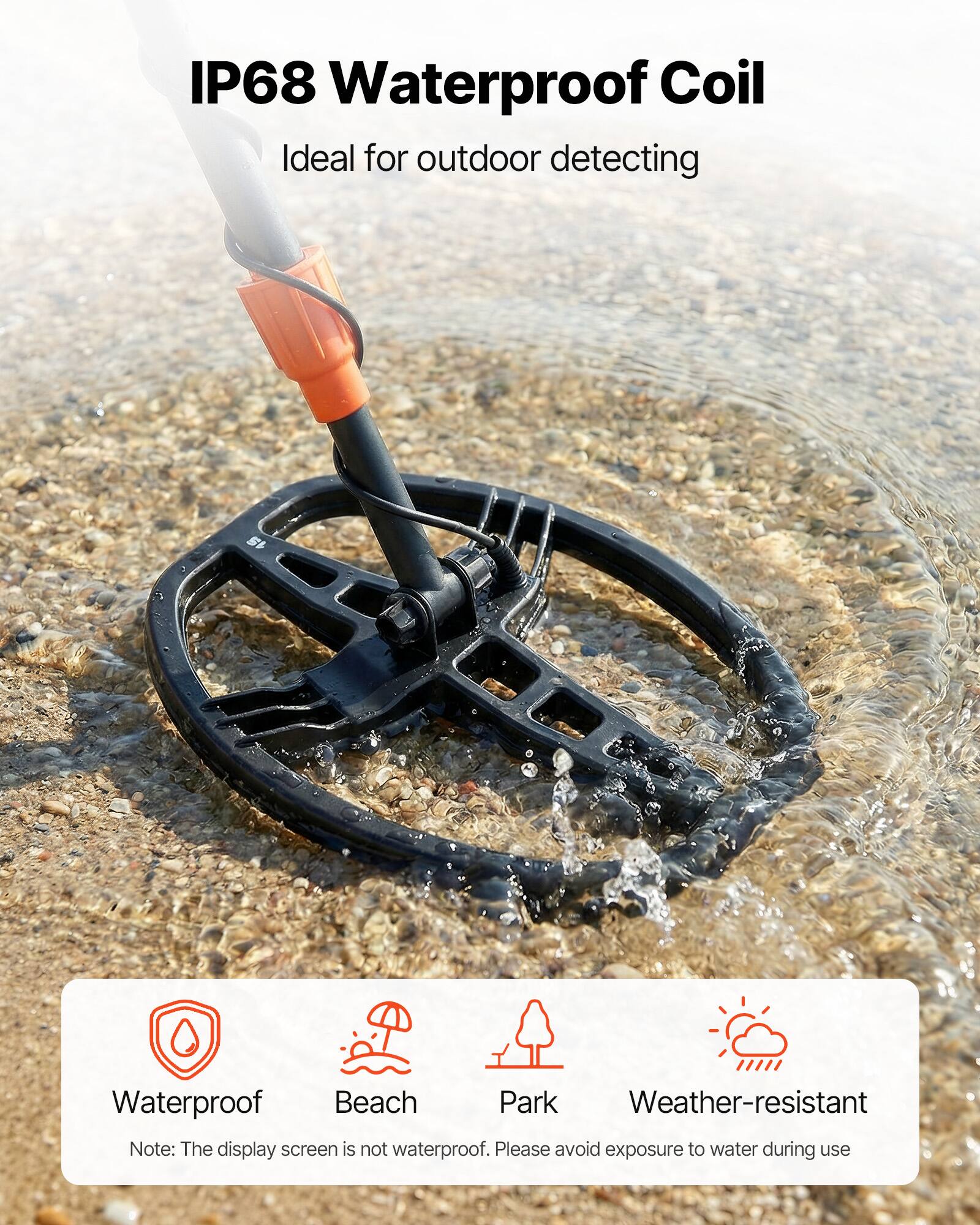 IP68 Waterproof Coil  
Ideal for outdoor detecting  

Waterproof  
Beach  
Park  
Weather-resistant  

Note: The display screen is not waterproof. Please avoid exposure to water during use