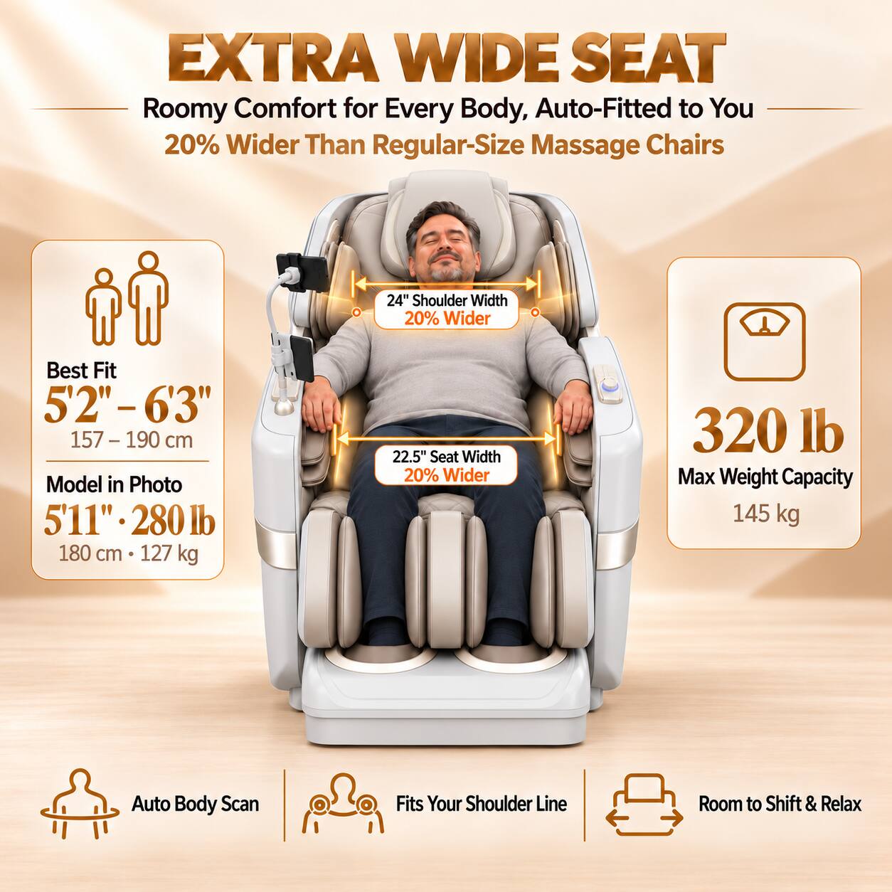EXTRA WIDE SEAT  
Roomy Comfort for Every Body, Auto-Fitted to You  
20% Wider Than Regular-Size Massage Chairs  

24" Shoulder Width 20% Wider  
Best Fit 5'2"-6'3" 157-190 cm  
Model in Photo 5'11" 280 lb 180 cm 127 kg  
22.5" Seat Width 20% Wider  
320 lb Max Weight Capacity 145 kg  

Auto Body Scan  
Fits Your Shoulder Line  
Room to Shift & Relax