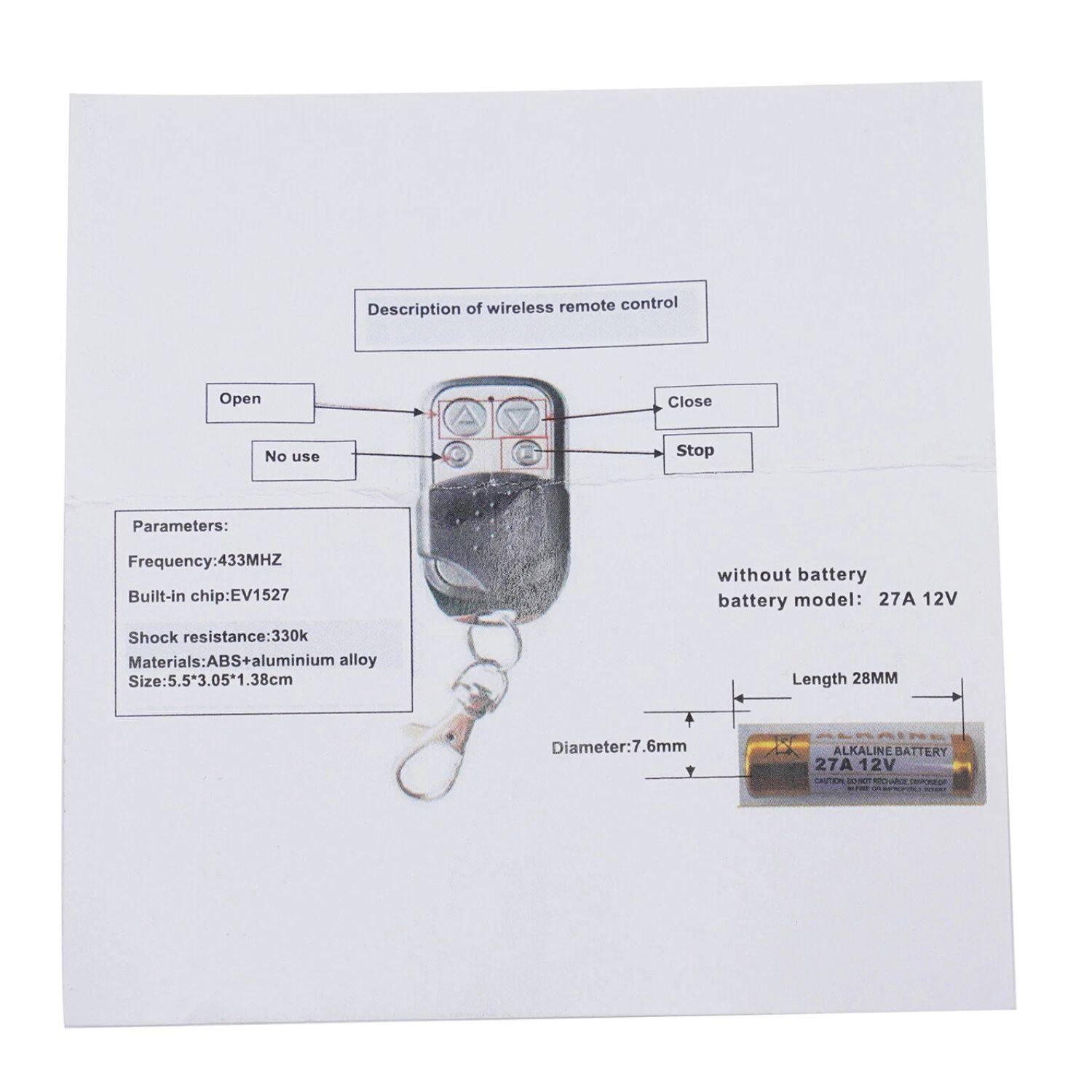 Description of wireless remote control

Open  
Close  
No use  
Stop  

Parameters:  
- Frequency: 433MHz  
- Built-in chip: EV1527  
- Shock resistance: 330k  
- Materials: ABS + aluminium alloy  
- Size: 5.5*3.05*1.38cm  
- Diameter: 7.6mm  
- Length: 28mm  

Without battery  
Battery model: 27A 12V  

Alkaline Battery  
27A 12V