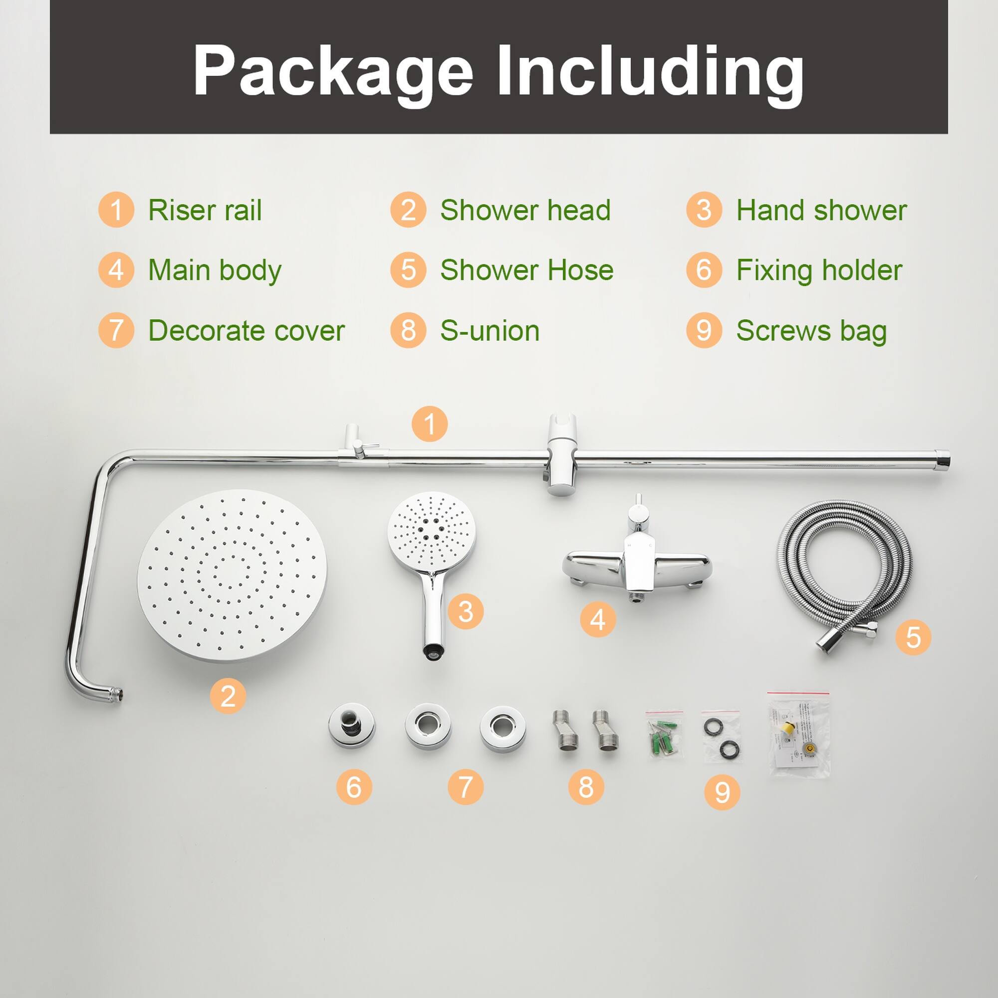 Package Including  
1. Riser rail  
2. Shower head  
3. Hand shower  
4. Main body  
5. Shower Hose  
6. Fixing holder  
7. Decorate cover  
8. S-union  
9. Screws bag