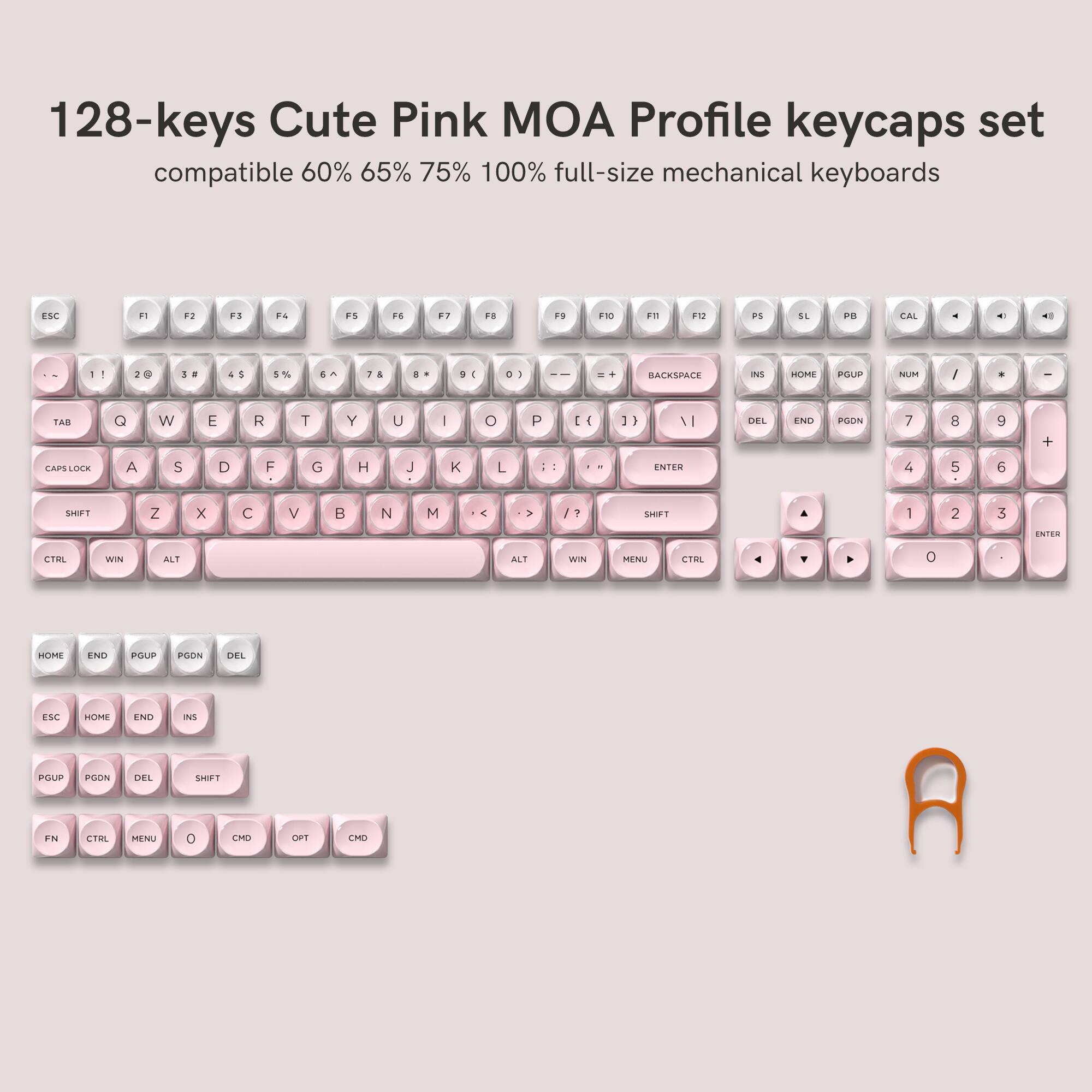 128-keys Cute Pink MOA Profile keycaps set compatible 60% 65% 75% 100% full-size mechanical keyboards

ESC
F1
F2
F3
F4
F5
F6
F7
F8
F9
F10
F11
F12
PS
SL
PB
CAL
←
1
2
3
4
5
6
7
8
9
0
TAB
Q
W
E
R
T
Y
U
I
O
P
CAPS LOCK
A
S
D
F
G
H
J
K
L
ENTER
4
5
6
SHIFT
Z
X
C
V
B
N
M
←
/ ?
SHIFT
CTRL
WIN
ALT
ALT
WIN
MENU
CTRL
0
HOME
END
PGUP
PGDN
DEL
ESC
HOME
END
PGUP
PGDN
DEL
SHIFT
FN
CTRL
MENU
0
CMD
OPT
CMD