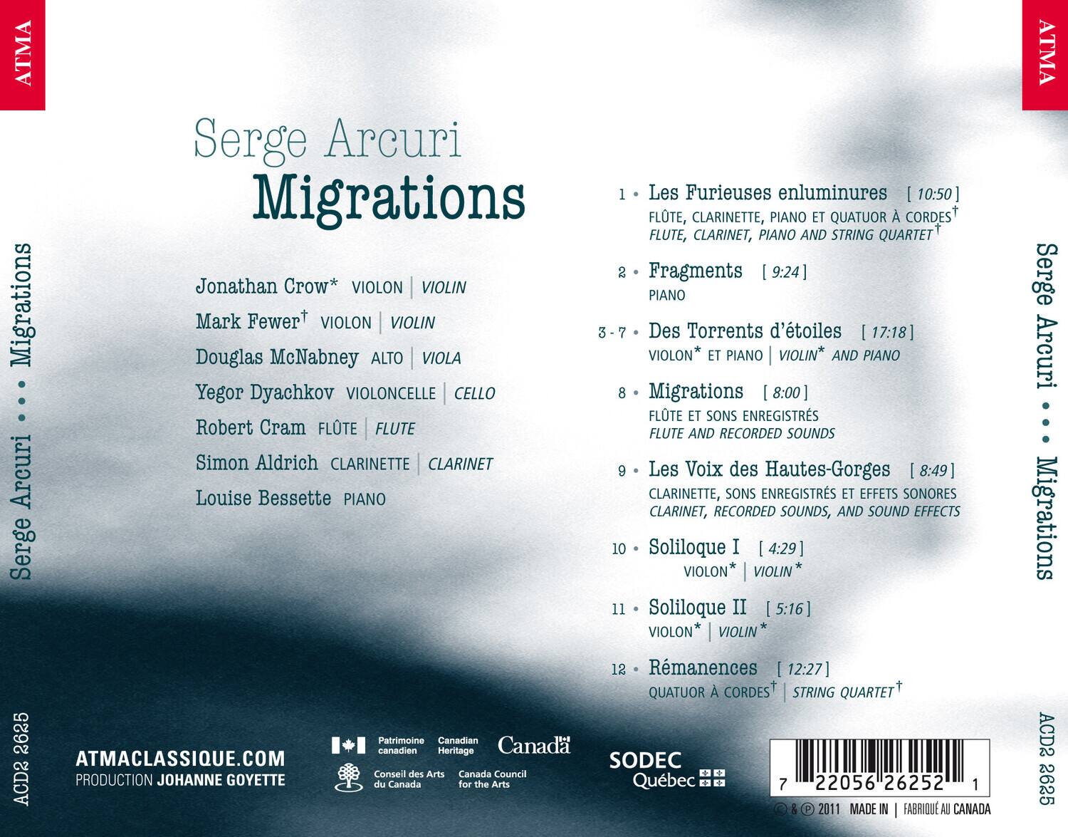 Serge Arcuri  
Migrations

1. Les Furies enluminures [10:50]  
   FLUTE, CLARINETTE, PIANO ET QUATUOR À CORDES  
   FLUTE, CLARINET, PIANO AND STRING QUARTET

2. Fragments [9:24]  
   VIOLON | VIOLIN  
   PIANO

3-7. Des Torrents d'étoiles [17:18]  
   ALTO | VIOLA  
   VIOLON* | VIOLIN* AND PIANO  
   Yegor Dyachkov VIOLONCELLE | CELLO

8. Migrations [8:00]  
   FLUTE ET SONS ENREGISTRÉS  
   FLUTE AND RECORDED SOUNDS

9. Les Voix des Hautes-Gorges [8:49]  
   CLARINETTE, SONS ENREGISTRÉS ET EFFETS SONORES  
   CLARINET, RECORDED SOUNDS, AND SOUND EFFECTS

10. Soliloque I [4:29]  
    VIOLON | VIOLIN

11. Soliloque