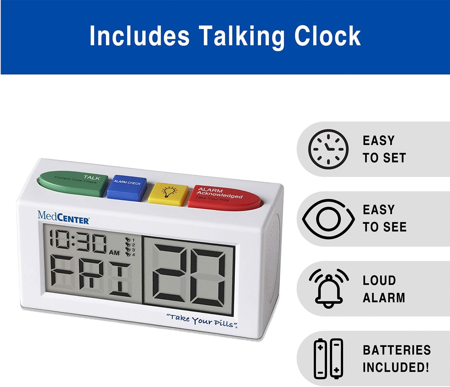 Includes Talking Clock  
EASY TO SET  
Current Time Check  
TALK  
ALARM CHECK  
ALARM  
Acknowledged  
Your Pill Reminder  
MedCENTER  
10:30 AM  
20  
"Take Your Pills"  
EASY TO SEE  
LOUD ALARM  
BATTERIES INCLUDED!