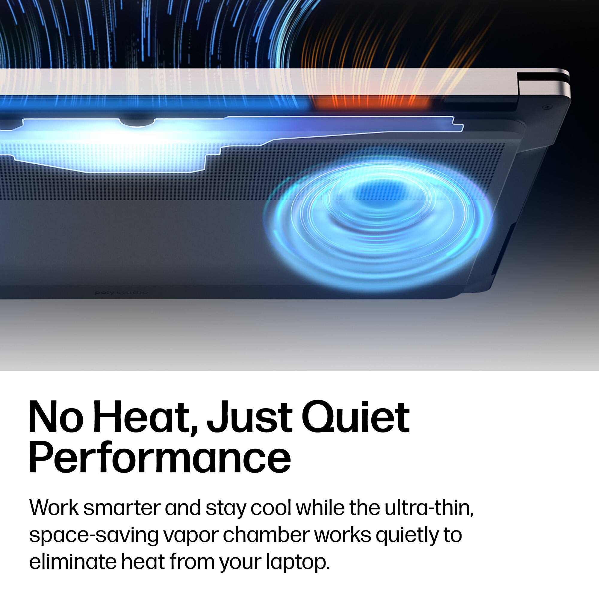 No Heat, Just Quiet Performance  
Work smarter and stay cool while the ultra-thin, space-saving vapor chamber works quietly to eliminate heat from your laptop.