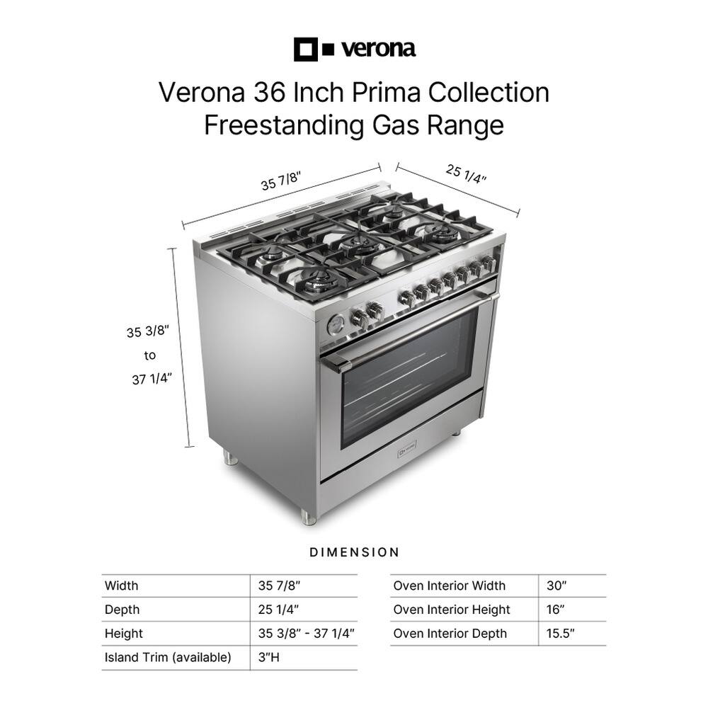 Verona 36 Inch Prima Collection Freestanding Gas Range

DIMENSION
Width: 35 7/8"
Depth: 25 1/4"
Height: 35 3/8" - 37 1/4"
Oven Interior Width: 30"
Oven Interior Height: 16"
Oven Interior Depth: 15.5"
Island Trim (available): 3"H