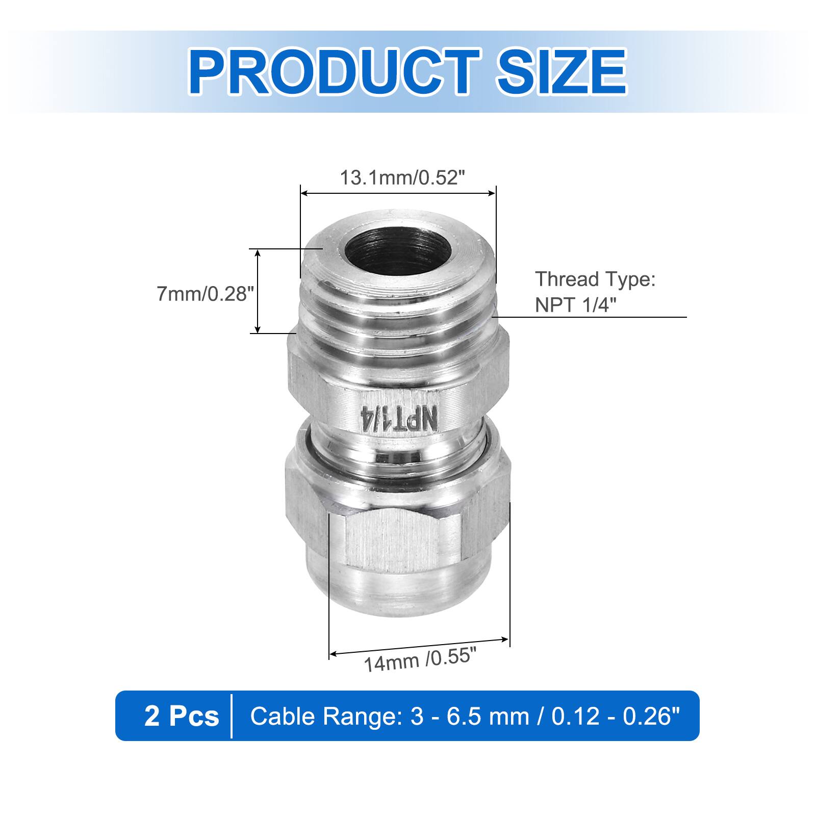 PRODUCT SIZE  
13.1mm/0.52"  
7mm/0.28"  
Thread Type: NPT 1/4"  
14mm /0.55"  
2 Pcs  
Cable Range: 3 - 6.5 mm / 0.12 - 0.26"