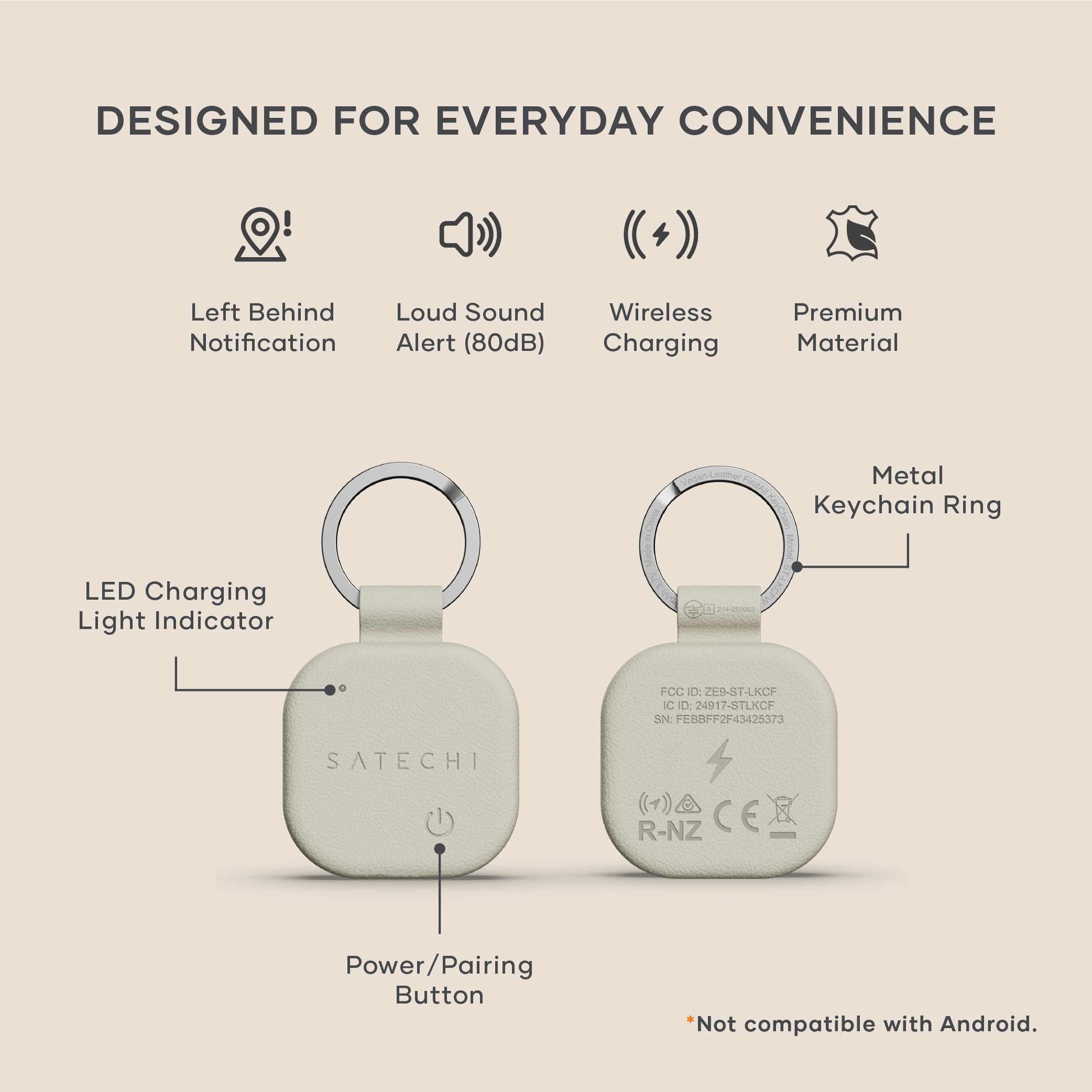 DESIGNED FOR EVERYDAY CONVENIENCE

- Left Behind Notification
- Loud Sound Alert (80dB)
- Wireless Charging
- Premium Material
- Metal Keychain Ring
- LED Charging Light Indicator
- Power/Pairing Button

FCC ID: 2E9-ST-LKCF
IC ID: 24917-STLKCF
SN: FESBFF2F43425373
SATECHI R-NZ

*Not compatible with Android.