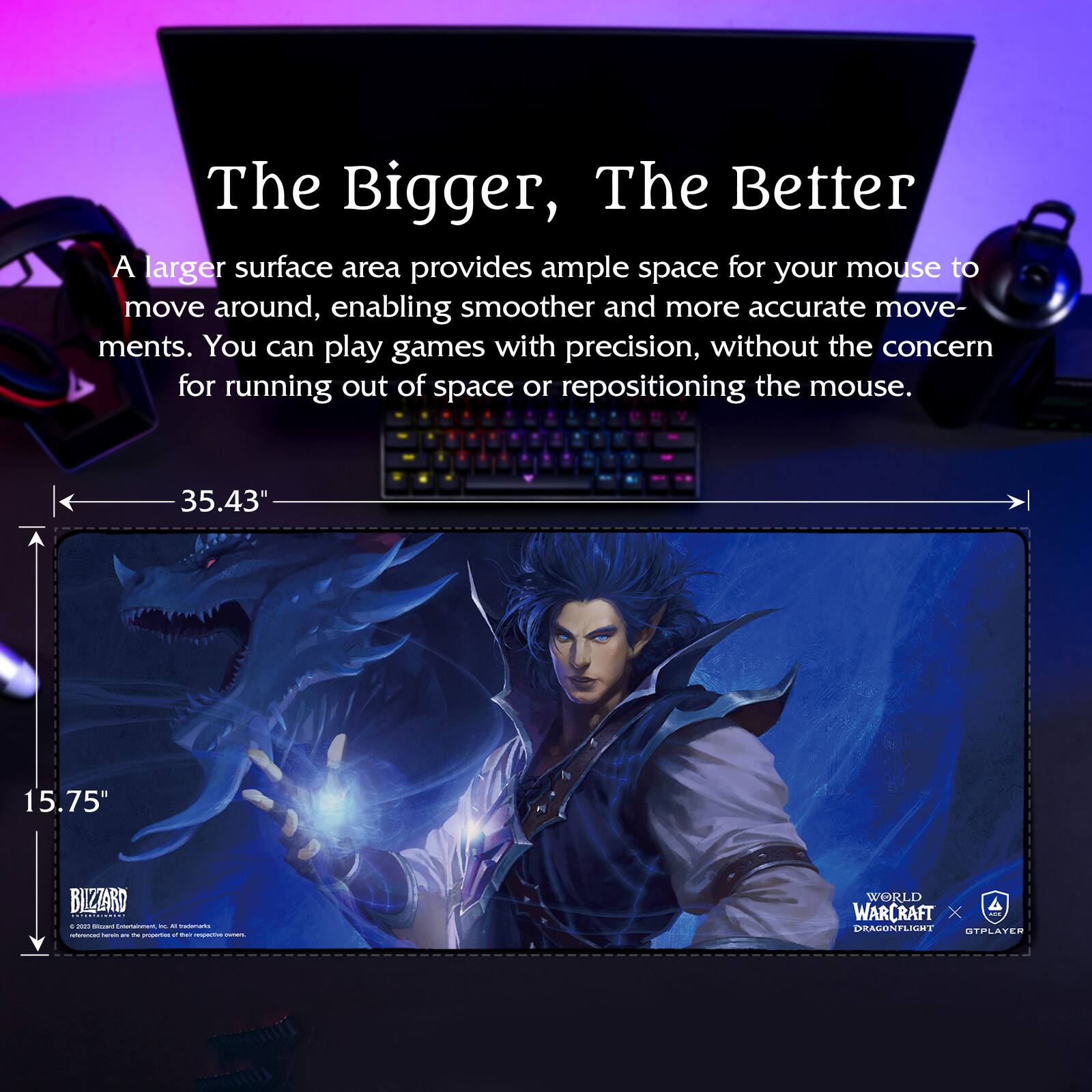 The Bigger, The Better

A larger surface area provides ample space for your mouse to move around, enabling smoother and more accurate movements. You can play games with precision, without the concern for running out of space or repositioning the mouse.

35.43" x 15.75"

BLIZZARD
© 2021 Blizzard Entertainment, Inc. All rights reserved.

WORLD OF WARCRAFT
DRAGONFLIGHT
GTPAYER