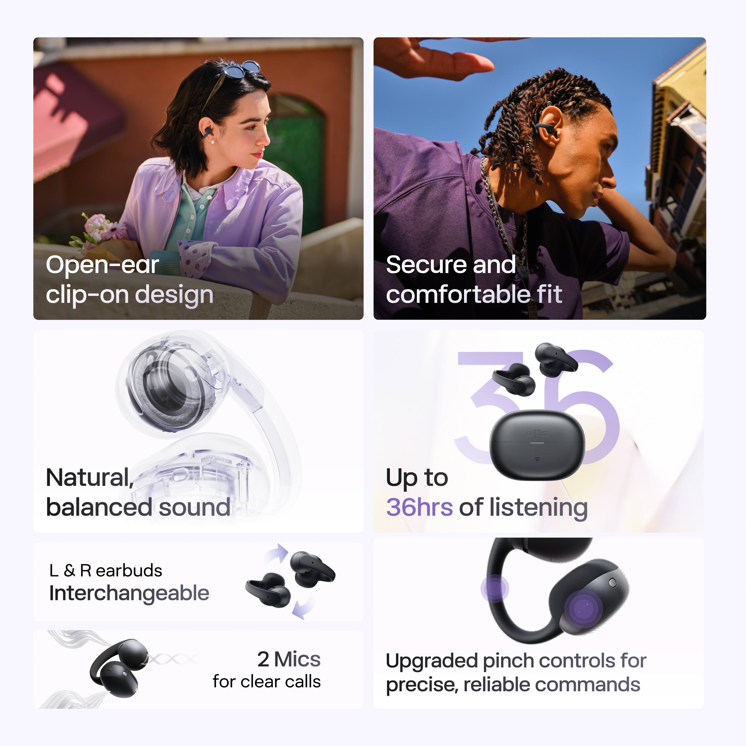 Open-ear clip-on design  
Natural, balanced sound  
Secure and comfortable fit  
Up to 36hrs of listening  
L & R earbuds Interchangeable  
2 Mics for clear calls  
Upgraded pinch controls for precise, reliable commands