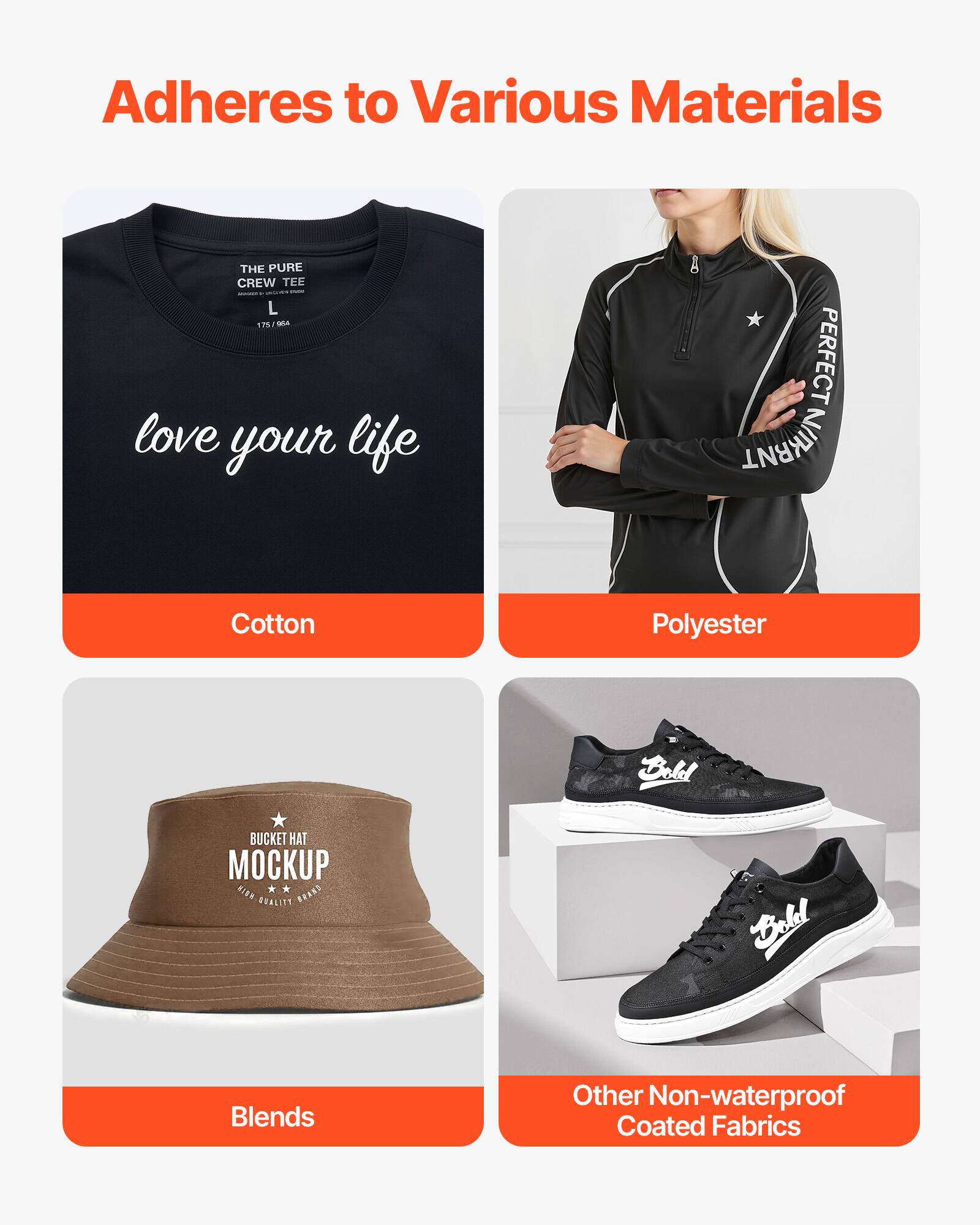 Adheres to Various Materials

- THE PURE CREW TEE
  - love your life
  - L 12
  - Cotton

- PERFECT NIKRNT
  - Polyester

- BUCKET HAT MOCKUP
  - Blends

- Other Non-waterproof Coated Fabrics