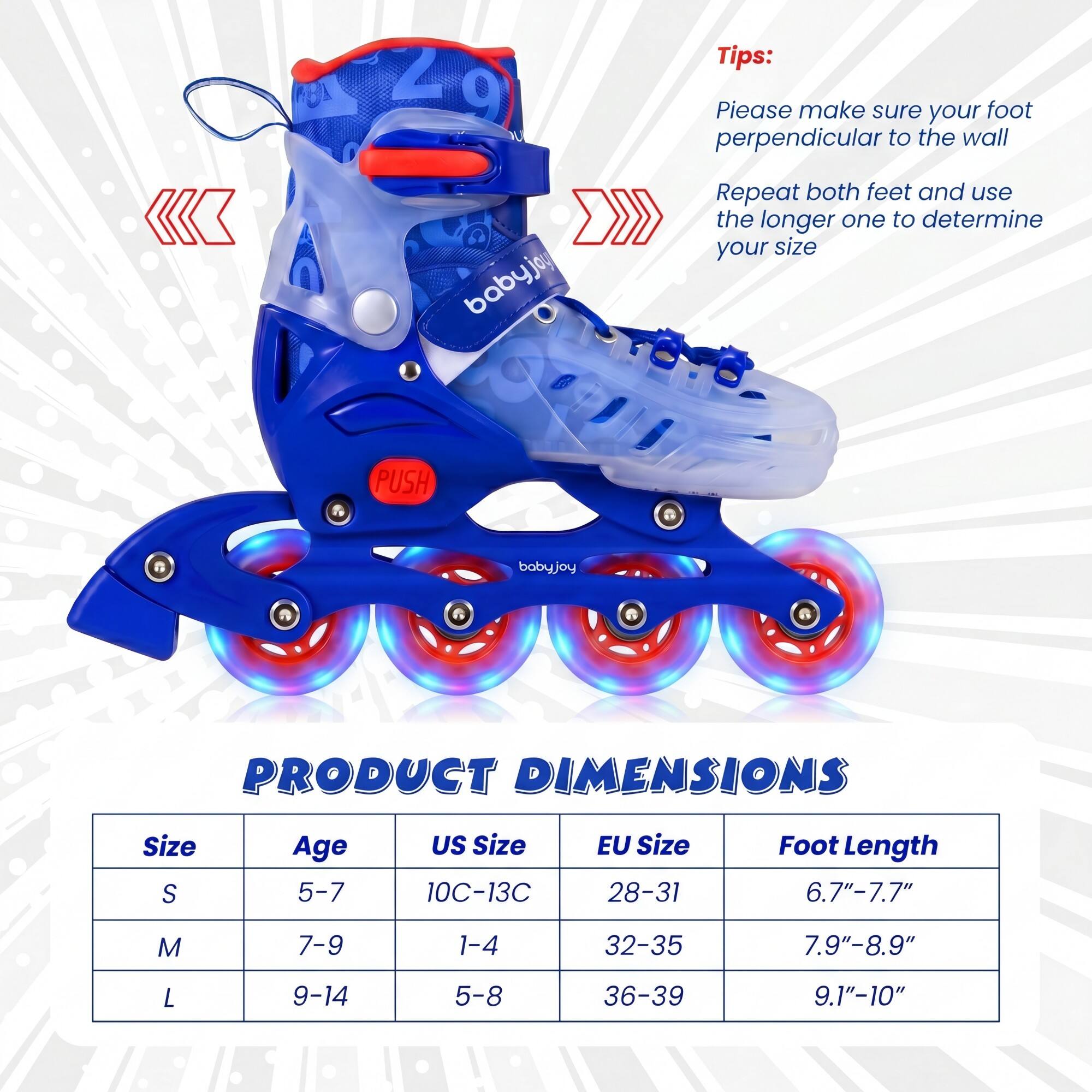 Tips:  
Please make sure your foot is perpendicular to the wall.  
Repeat both feet and use the longer one to determine your size.

PRODUCT DIMENSIONS

| Size | Age | US Size | EU Size | Foot Length |
|------|-----|---------|---------|-------------|
| S    | 5-7 | 10C-13C  | 28-31   | 6.7"-7.7"    |
| M    | 7-9 | 1-4     | 32-35   | 7.9"-8.9"    |
| L    | 9-14| 5-8     | 36-39   | 9.1"-10"     |