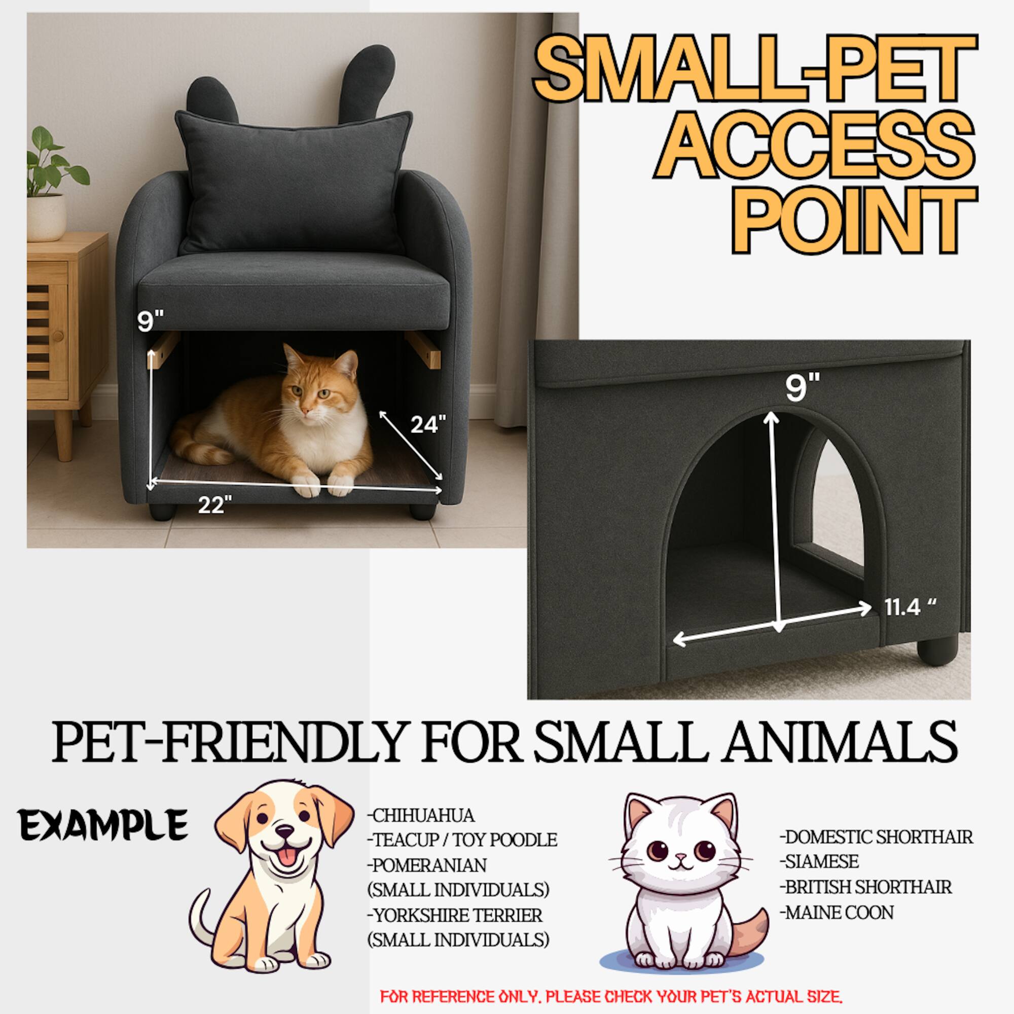 **SMALL-PET ACCESS POINT**

**PET-FRIENDLY FOR SMALL ANIMALS**

**EXAMPLE**

- CHIHUAHUA
- TEACUP / TOY POODLE
- POMERANIAN (SMALL INDIVIDUALS)
- YORKSHIRE TERRIER (SMALL INDIVIDUALS)
- DOMESTIC SHORTHAIR
- SIAMESE
- BRITISH SHORTHAIR
- MAINE COON

**FOR REFERENCE ONLY. PLEASE CHECK YOUR PET'S ACTUAL SIZE**

**DIMENSIONS:**

- 9" (height)
- 24" (width)
- 22" (depth)
- 11.4" (height of access point)