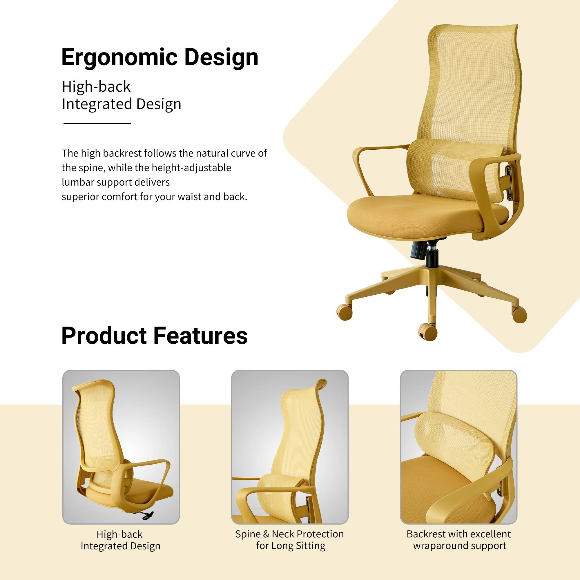 Ergonomic Design

High-back Integrated Design

The high backrest follows the natural curve of the spine, while the height-adjustable lumbar support delivers superior comfort for your waist and back.

Product Features

High-back Integrated Design

Spine & Neck Protection for Long Sitting

Backrest with excellent wraparound support