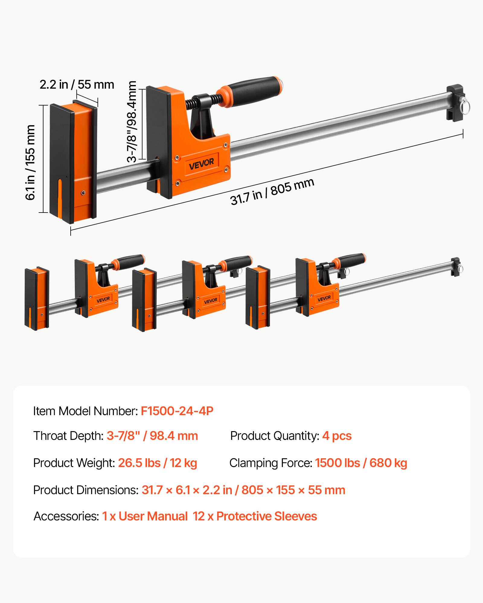 2.2 in / 55 mm  
6.1 in / 155 mm  
3-7/8" / 98.4 mm  
VEVOR 805 mm  
VEVOR Item Model Number: F1500-24-4P  
Throat Depth: 3-7/8" / 98.4 mm  
Product Quantity: 4 pcs  
Product Weight: 26.5 lbs / 12 kg  
Clamping Force: 1500 lbs / 680 kg  
Product Dimensions: 31.7 x 6.1 x 2.2 in / 805 x 155 x 55 mm  
Accessories: 1x User Manual, 12 x Protective Sleeves