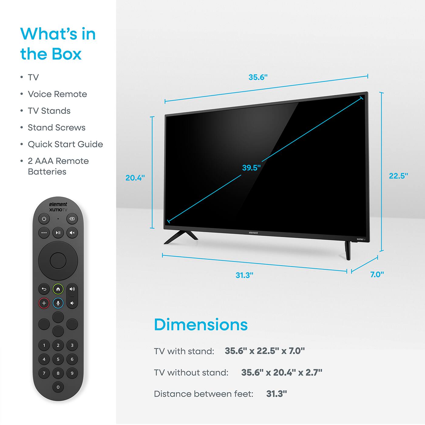 What's in the Box

- TV
- Voice Remote
- TV Stands
- Stand Screws
- Quick Start Guide
- 2 AAA Remote Batteries

Dimensions

TV with stand: 35.6" x 22.5" x 7.0"

TV without stand: 35.6" x 20.4" x 2.7"

Distance between feet: 31.3"
