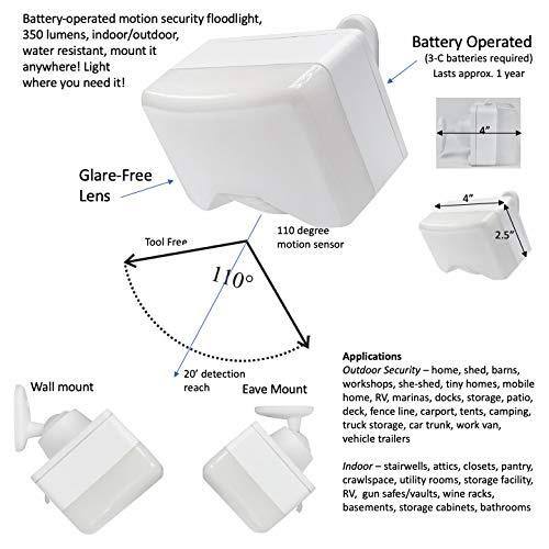 Battery-operated motion security floodlight, 350 lumens, indoor/outdoor, water resistant, mount it anywhere! Light where you need it! Battery Operated (3-C batteries required) Lasts approx. 1 year

- Glare-Free Lens
- Tool Free
- 110 degree motion sensor
- 110°
- 2.5" Wall mount
- 20' detection reach
- Eave Mount

Applications:
Outdoor Security - home, shed, barns, workshops, she-shed, tiny homes, mobile home, RV, marinas, docks, storage, patio, deck, fence line, carport, tents, camping, truck storage, car trunk, work van, vehicle trailers
Indoor - stairwells, attics, closets, pantry, crawlspace, utility rooms, storage facility, RV, gun safes/vaults, wine racks, basements, storage cabinets, bathrooms