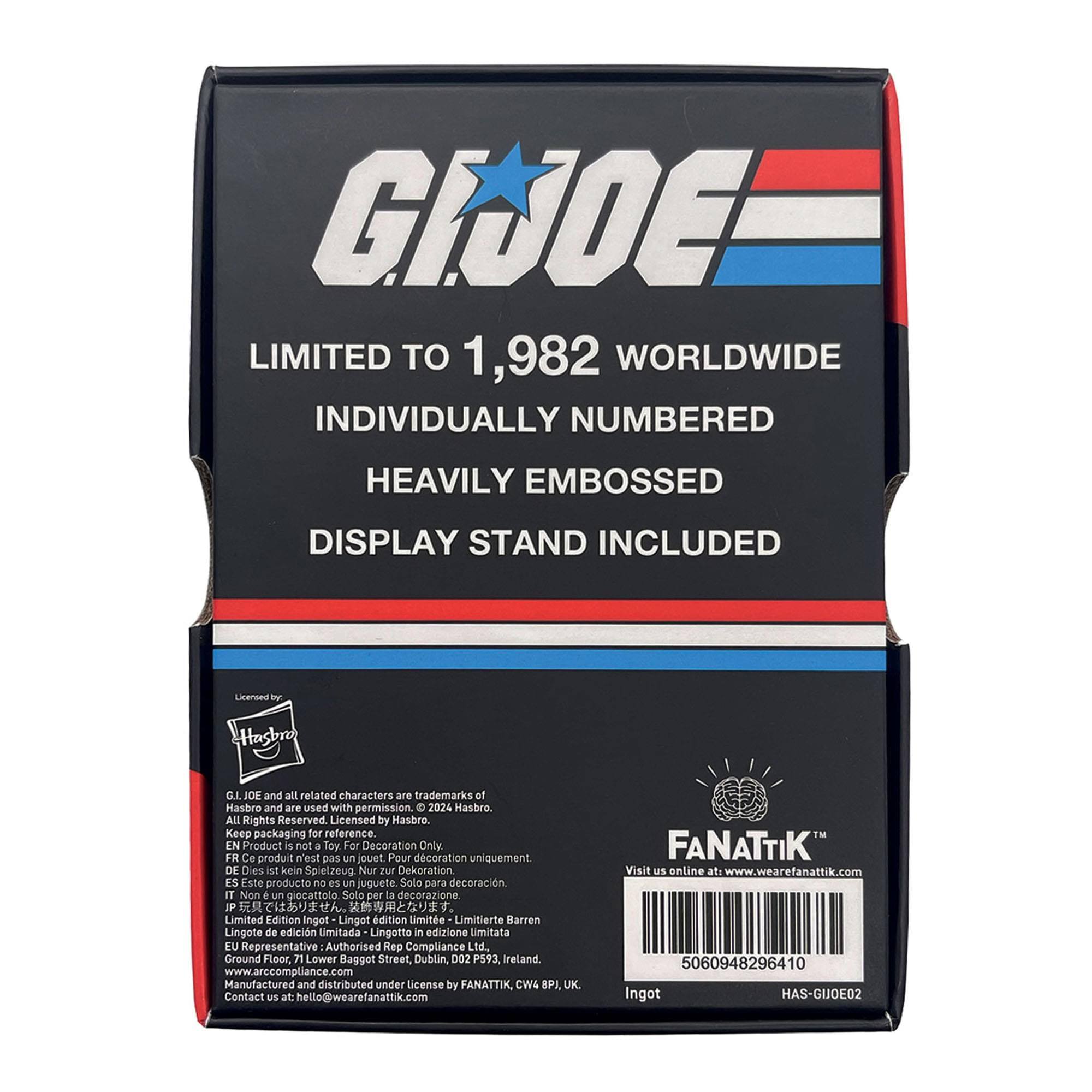 G.I. JOE  
LIMITED TO 1,982 WORLDWIDE  
INDIVIDUALLY NUMBERED  
HEAVILY EMBOSSED  
DISPLAY STAND INCLUDED  

Liansea f  
Hasbro  
G.I. JOE and all related characters are trademarks of Hasbro and are used with permission. - 2024 Hasbro. All Rights Reserved. Licensed by Hasbro.  
Keep packaging for reference.  

EN Product is not a Toy For Decoration Only  
FR Ce produit n'est pas un jouet Pour décoration uniquement  
DE Dies ist kein Spielzeug Nur zur Dekoration  
ES Este producto no es un juguete Solo para decoración  
IT Non un giocattolo Solo per la decorazione  
JP おもちゃではありません。  
Limitierte Barren  
Lingote de edición Limitada  
Lingotto in edizione limitata  

EU Representative: Authorised Rep Compliance Ltd.  
Ground Floor, 71 Lower Baggot Street, Dublin, D02 PS93 Ireland  
www.arccompliance.com  

Manufactured and distributed under License by FANATTIK, CW4 BPI UK  
Contact US at: hello@wearefanattik.com  

