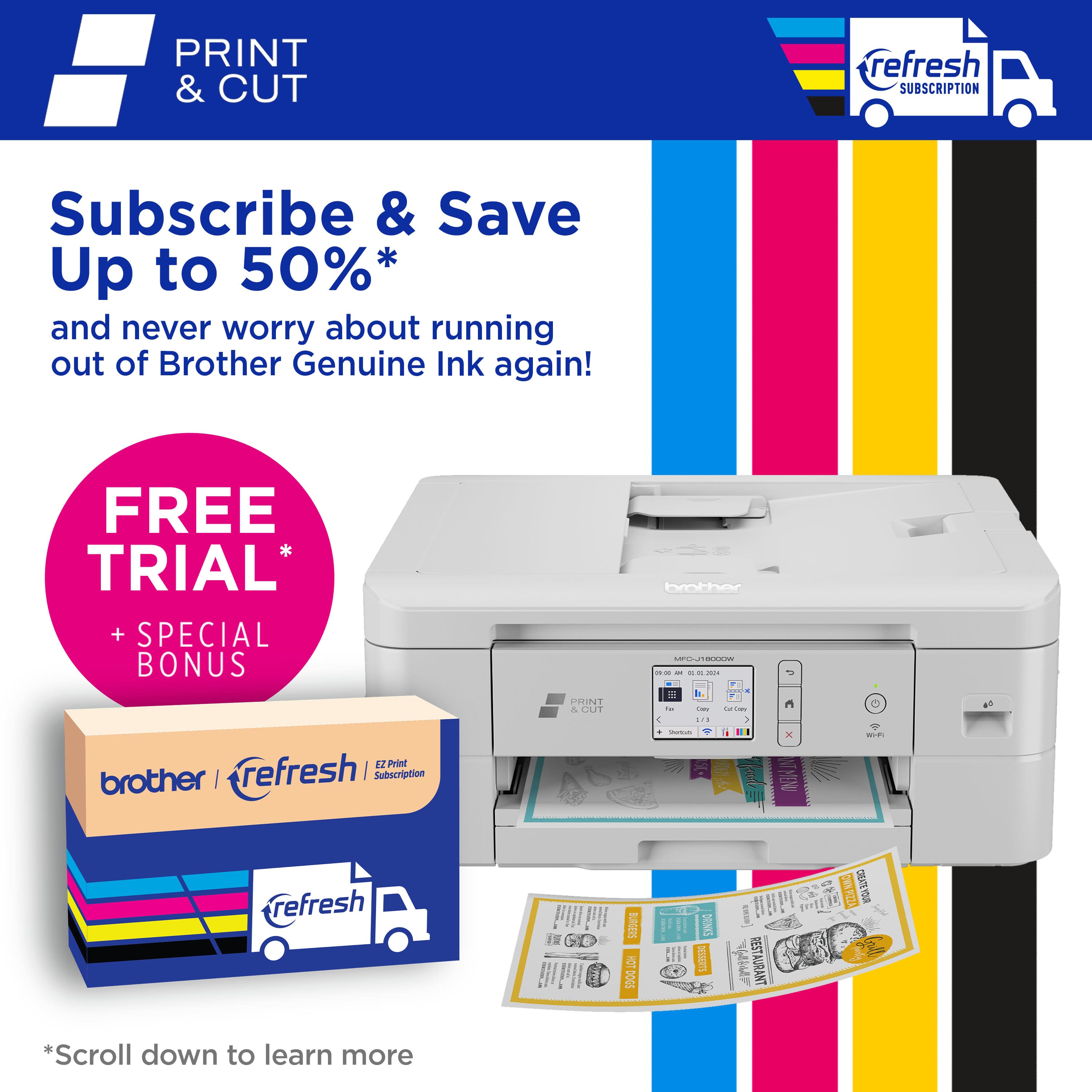 PRINT & CUT refresh Subscribe & Save Up to 50%* and never worry about running out of Brother Genuine Ink again! FREE TRIAL + SPECIAL BONUS 12 Prast brother J refresh I Subscription CHNT A GAIT brother : addaa - - - - -. = i -- - .. - ... + - 1 x - refresh 4 I I BURGEES A DOGS E SPM pw - RESTA TMARUATZES .. CIEATEYOUR *Scroll down to learn more