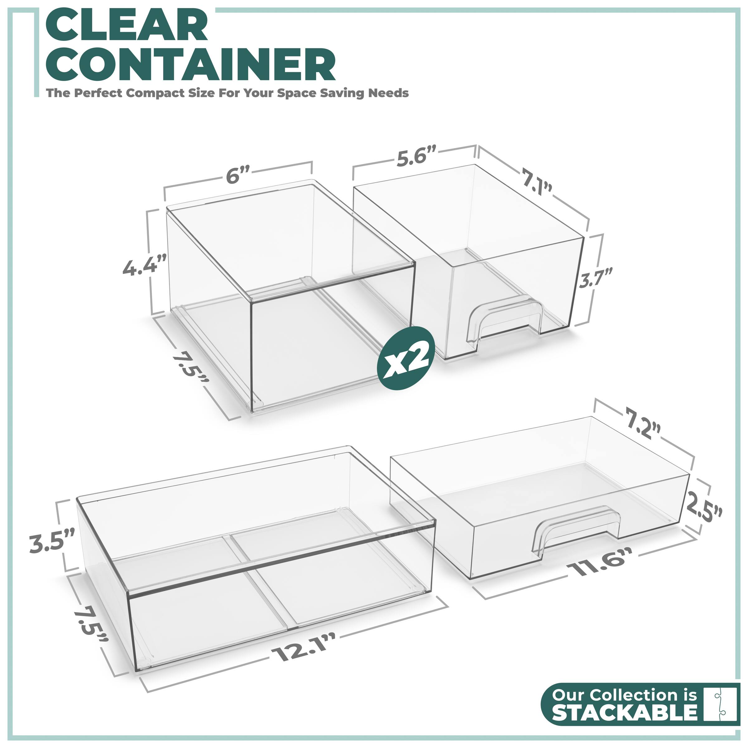 CLEAR CONTAINER  
The Perfect Compact Size For Your Space Saving Needs  

6" x 5.6" x 7.1" x 3.7"  
4.4" x 7.5" x 2.5" x 11.6"  

Our Collection is STACKABLE