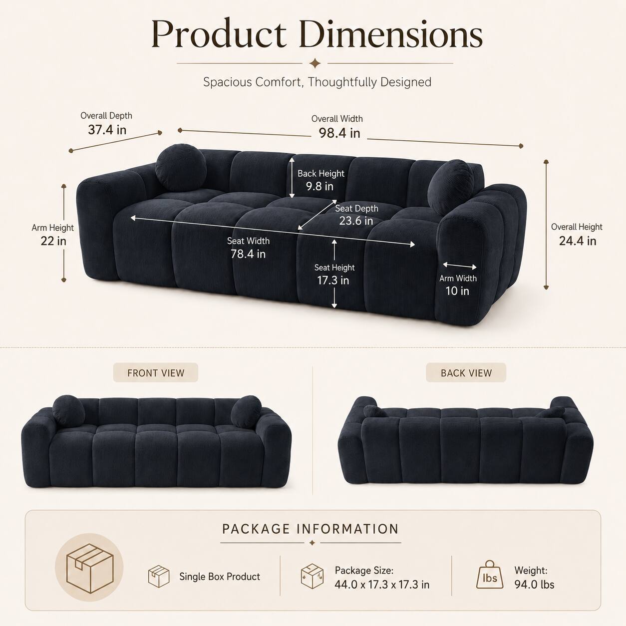Product Dimensions: Spacious Comfort, Thoughtfully Designed

- Overall Depth: 37.4 in
- Overall Width: 98.4 in
- Back Height: 9.8 in
- Arm Height: 22 in
- Seat Width: 78.4 in
- Seat Depth: 23.6 in
- Seat Height: 17.3 in
- Arm Width: 10 in
- Overall Height: 24.4 in

Front View | Back View

Package Information:
- Single Box Product
- Package Size: 44.0 x 17.3 x 17.3 in
- Weight: 94.0 lbs