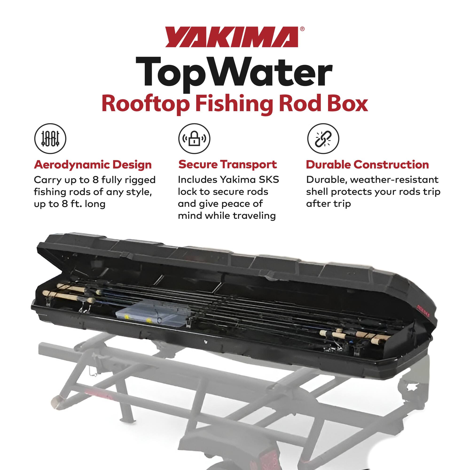 YAKIMA TopWater Rooftop Fishing Rod Box

- Aerodynamic Design
  - Carry up to 8 fully rigged fishing rods of any style, up to 8 ft. long

- Secure Transport
  - Includes Yakima SKS lock to secure rods and give peace of mind while traveling

- Durable Construction
  - Durable, weather-resistant shell protects your rods trip after trip