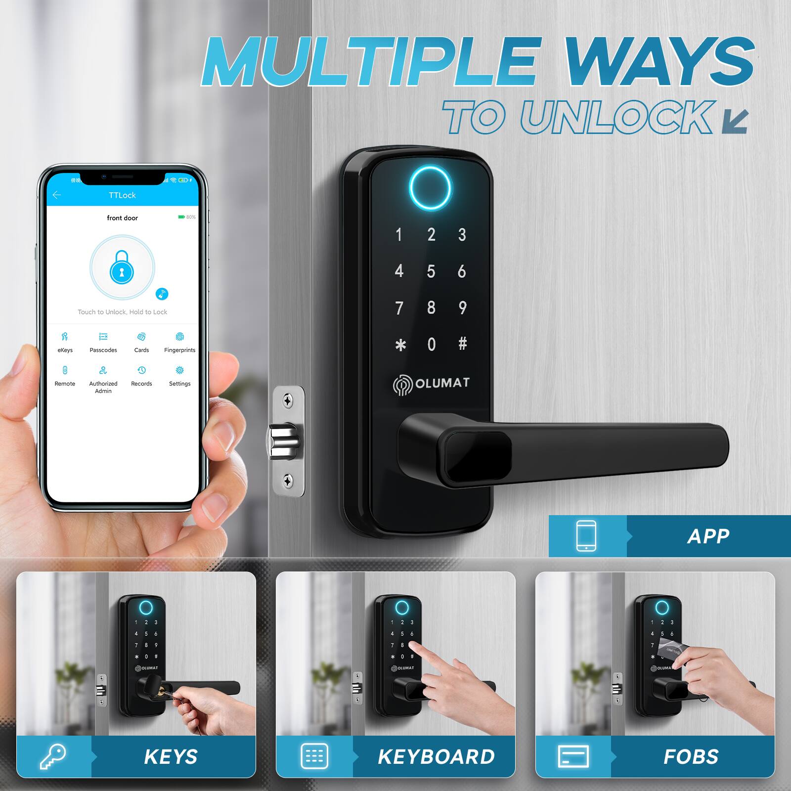MULTIPLE WAYS TO UNLOCK

TTLock

front door

Touch to Unlock, Hold to Lock

ekeys Passcodes Cards Fingerprints

Remote Authorized Adminlock Records Settings

OLUMAT

APP

KEYS

KEYBOARD

FOBS