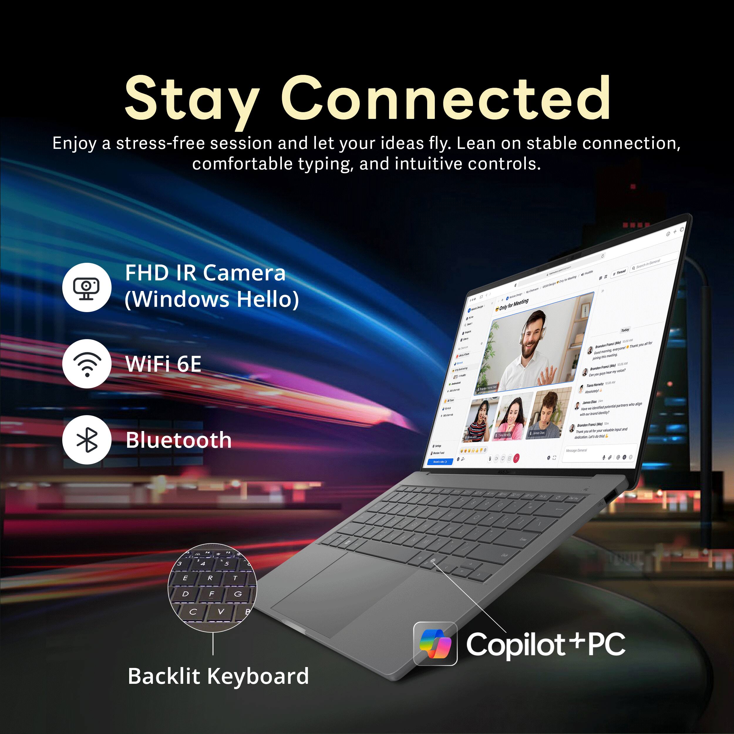 Stay Connected  
Enjoy a stress-free session and let your ideas fly. Lean on stable connection, comfortable typing, and intuitive controls.  
FHD IR Camera (Windows Hello)  
WiFi 6E  
Bluetooth  
Backlit Keyboard  
Copilot + PC