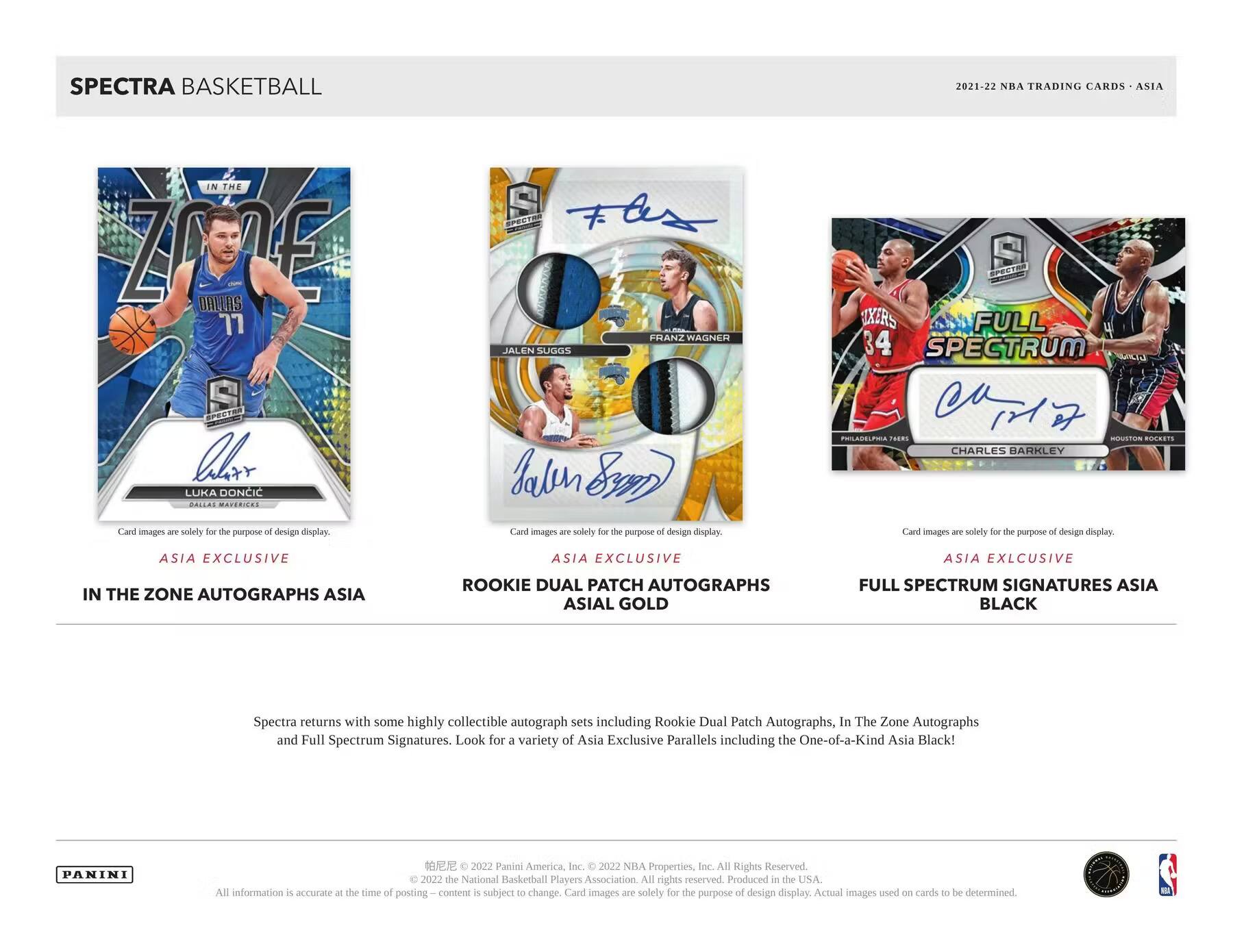 SPECTRA BASKETBALL  
2021-22 NBA TRADING CARDS - ASIA  

ASIA EXCLUSIVE  
IN THE ZONE AUTOGRAPHS ASIA  

ASIA EXCLUSIVE  
ROOKIE DUAL PATCH AUTOGRAPHS  
ASIAL GOLD  

ASIA EXCLUSIVE  
FULL SPECTRUM SIGNATURES ASIA  
BLACK  

Card images are solely for the purpose of design display.  

Spectra returns with some highly collectible autograph sets including Rookie Dual Patch Autographs, In The Zone Autographs and Full Spectrum Signatures. Look for a variety of Asia Exclusive Parallels including the One-of-a-Kind Asia Black!  

PANINI  
© 2022 Panini America, Inc. © 2022 NBA Properties, Inc. All Rights Reserved. © 2022 the National Basketball Players Association. All rights reserved. Produced in the USA. All information is accurate at the time of posting. Card images are solely for the purpose of design display. Actual images used on cards to be determined.