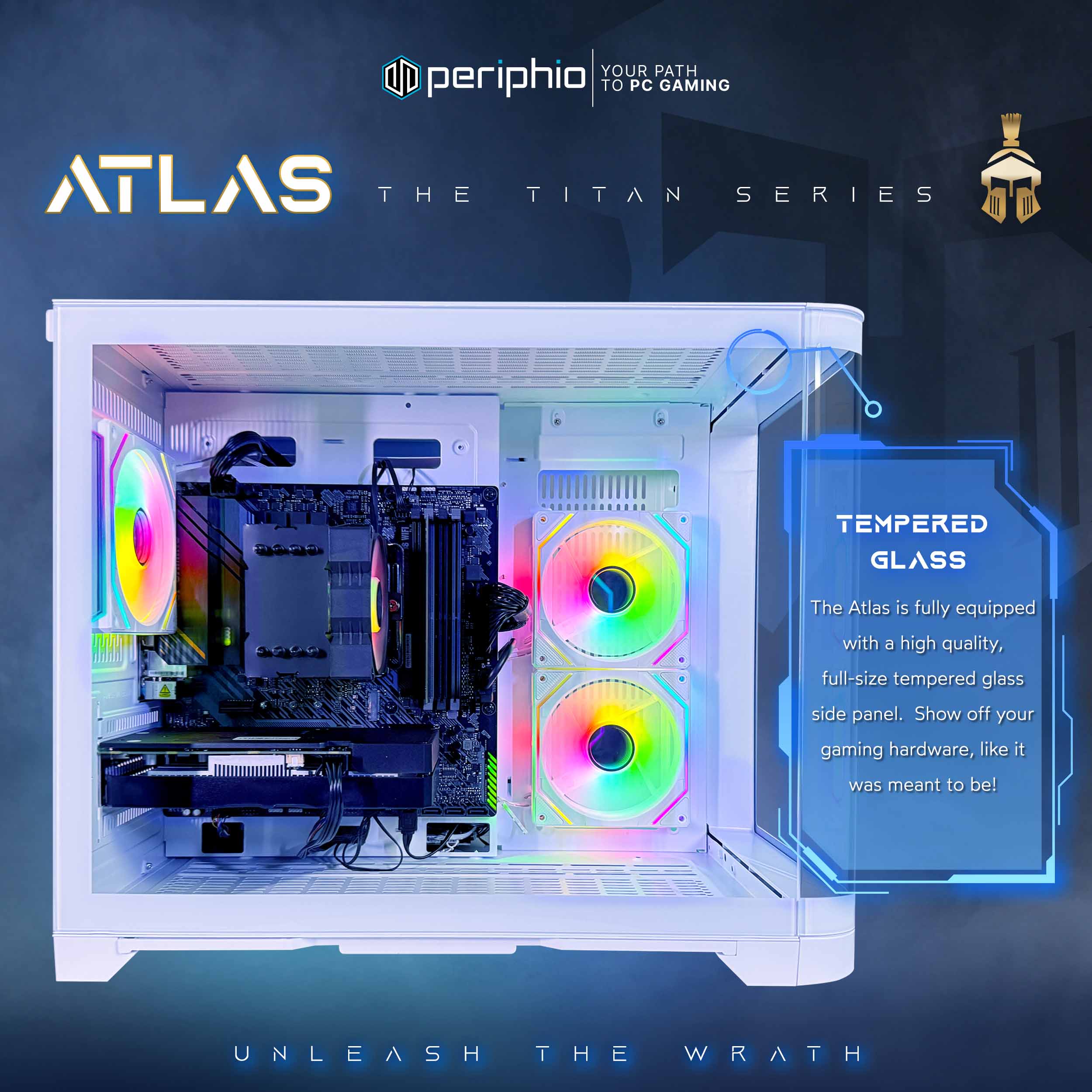 YOUR PATH TO PC GAMING

periphio

ATLAS
THE TITAN SERIES

TEMPERED GLASS
The Atlas is fully equipped with a high quality, full-size tempered glass side panel. Show off your gaming hardware, like it was meant to be!

UNLEASH THE WRATH