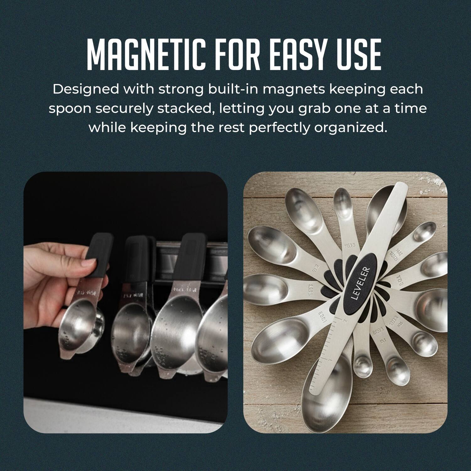 MAGNETIC FOR EASY USE  
Designed with strong built-in magnets keeping each spoon securely stacked, letting you grab one at a time while keeping the rest perfectly organized.