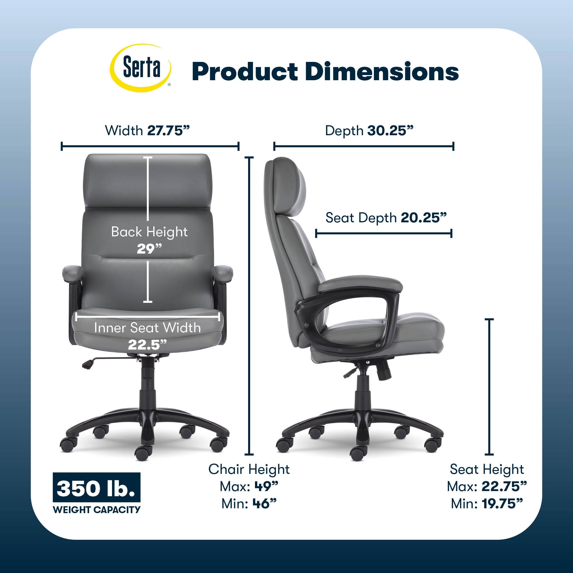 Serta Product Dimensions  
Width: 27.75"  
Depth: 30.25"  
Back Height: 29"  
Seat Depth: 20.25"  
Inner Seat Width: 22.5"  
350 lb. WEIGHT CAPACITY  
Chair Height: Max: 49" Min: 46"  
Seat Height: Max: 22.75" Min: 19.75"