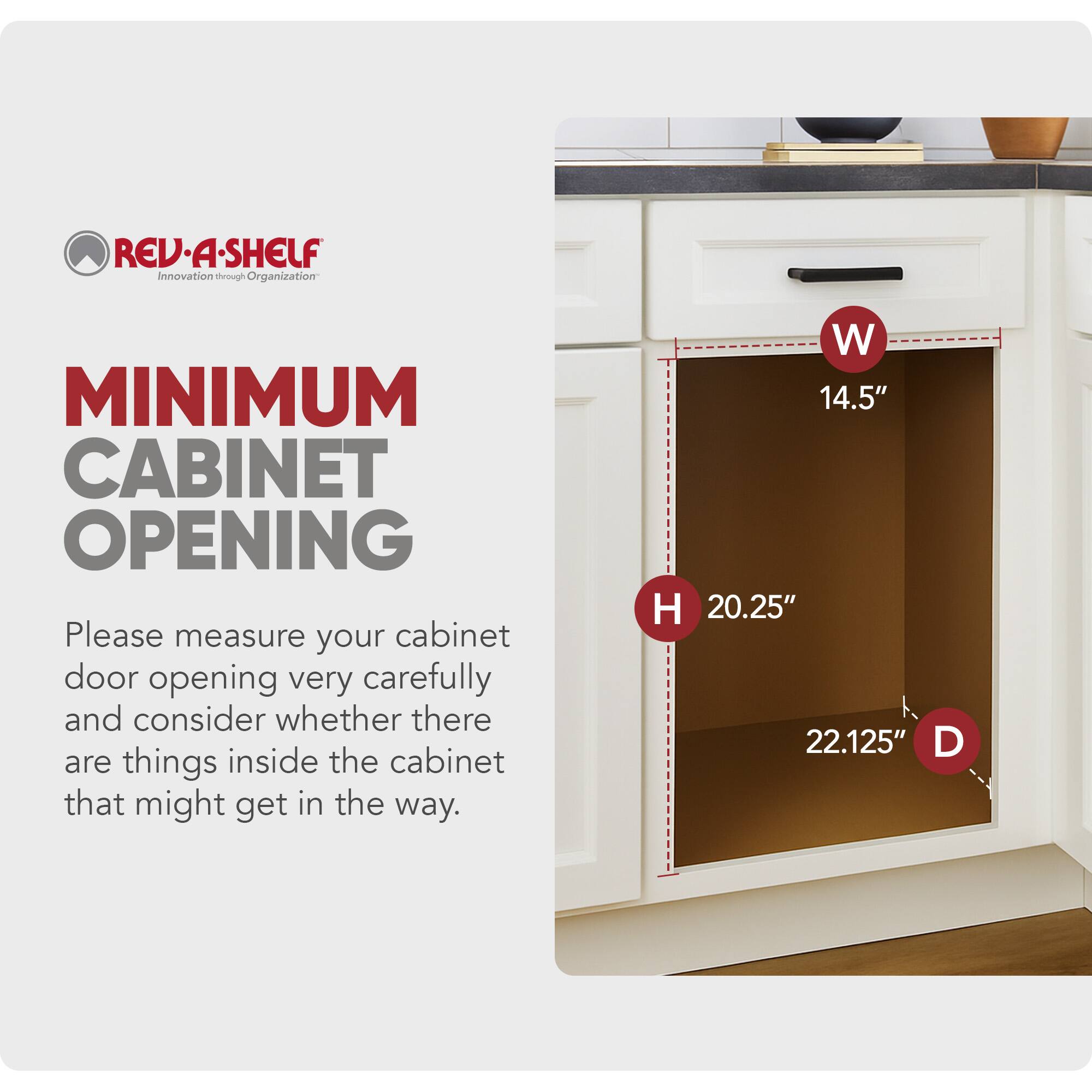 REV-A-SHELF  
Innovation through Organization  

MINIMUM CABINET OPENING  

Please measure your cabinet door opening very carefully and consider whether there are things inside the cabinet that might get in the way.  

W 14.5"  
H 20.25"  
D 22.125"