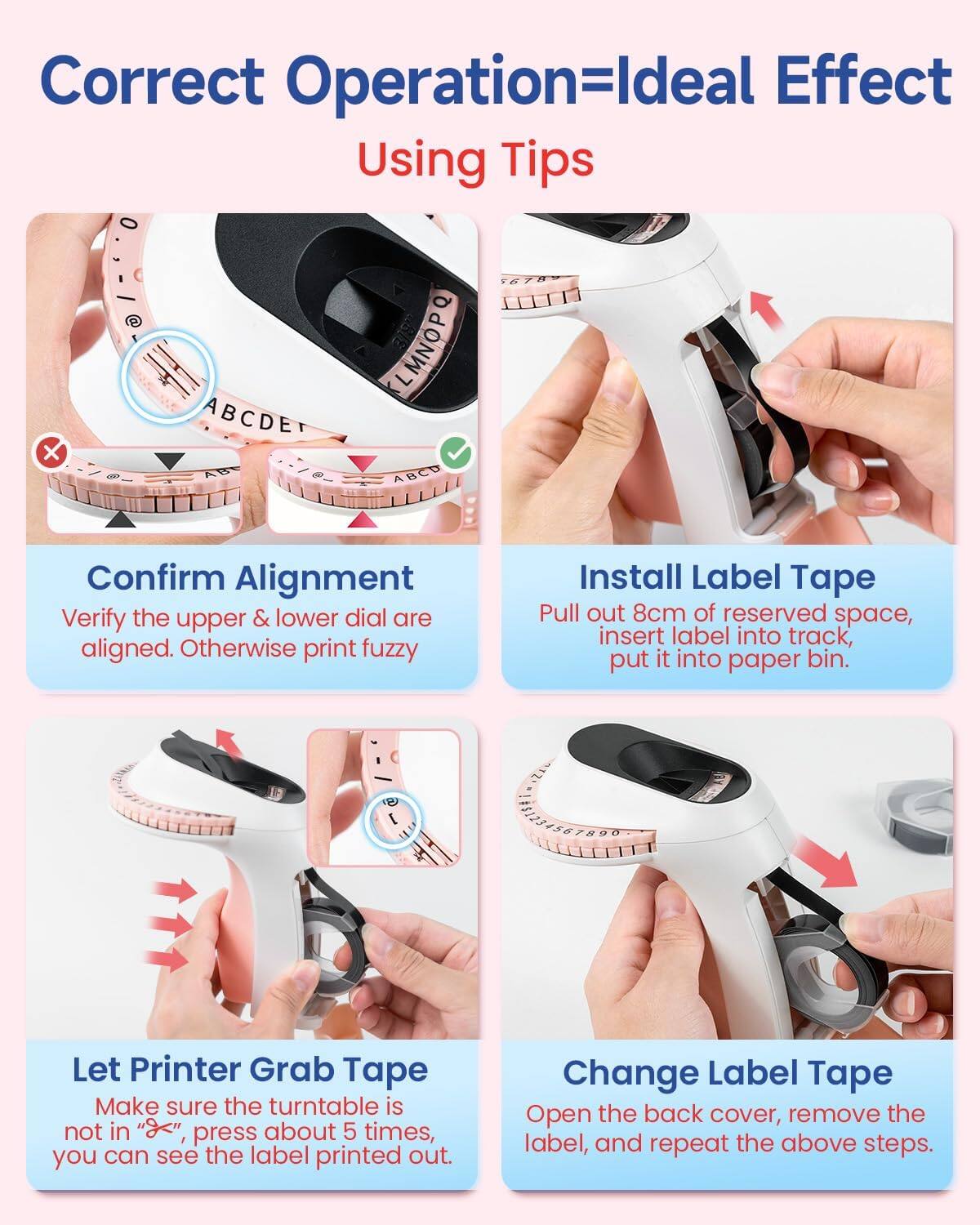 Correct Operation=Ideal Effect  
Using Tips  

Confirm Alignment  
Verify the upper & lower dial are aligned. Otherwise print fuzzy  

Install Label Tape  
Pull out 8cm of reserved space, insert label into track, put it into paper bin.  

Let Printer Grab Tape  
Make sure the turntable is not in "X", press about 5 times, you can see the label printed out.  

Change Label Tape  
Open the back cover, remove the label, and repeat the above steps.