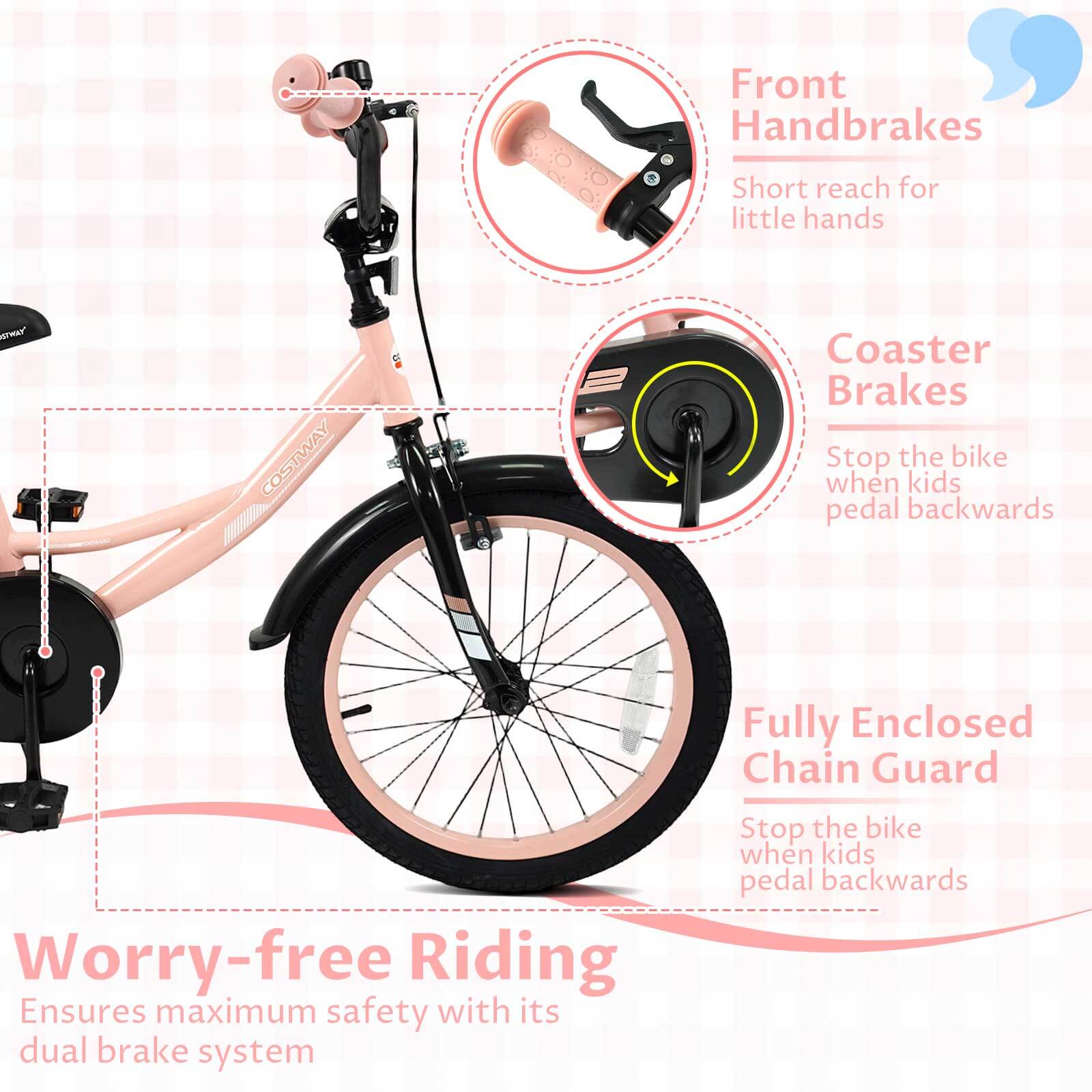 Front Handbrakes  
Short reach for little hands  

Coaster Brakes  
Stop the bike when kids pedal backwards  

Fully Enclosed Chain Guard  
Stop the bike when kids pedal backwards  

Worry-free Riding  
Ensures maximum safety with its dual brake system