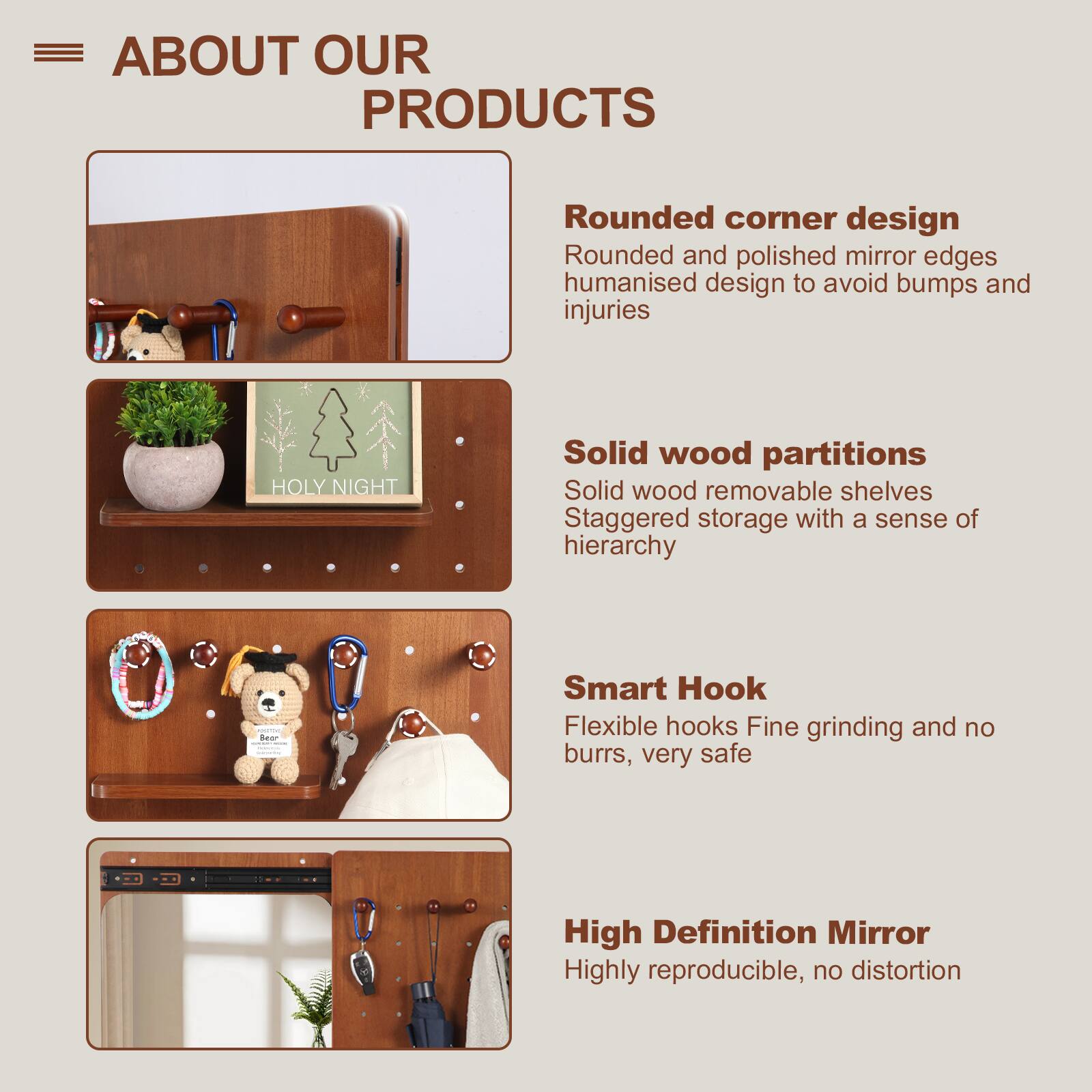 **ABOUT OUR PRODUCTS**

- **Rounded corner design**  
  Rounded and polished mirror edges  
  Humanised design to avoid bumps and injuries

- **Solid wood partitions**  
  Solid wood removable shelves  
  Staggered storage with a sense of hierarchy

- **Smart Hook**  
  Flexible hooks  
  Fine grinding and no burrs, very safe

- **High Definition Mirror**  
  Highly reproducible, no distortion