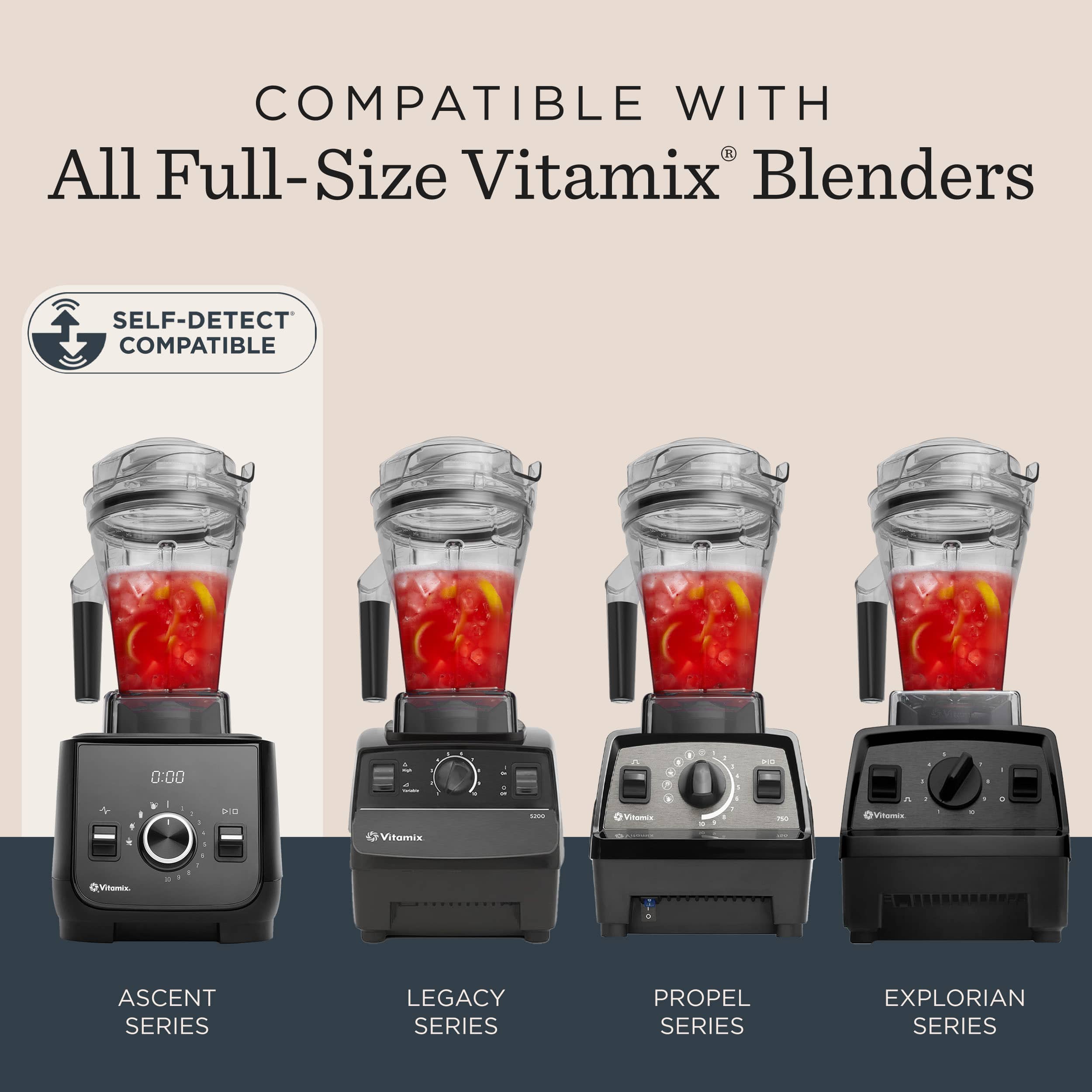 COMPATIBLE WITH
All Full-Size Vitamix® Blenders
SELF-DETECT COMPATIBLE
ASCENT SERIES
LEGACY SERIES
PROPEL SERIES
EXPLORIAN SERIES