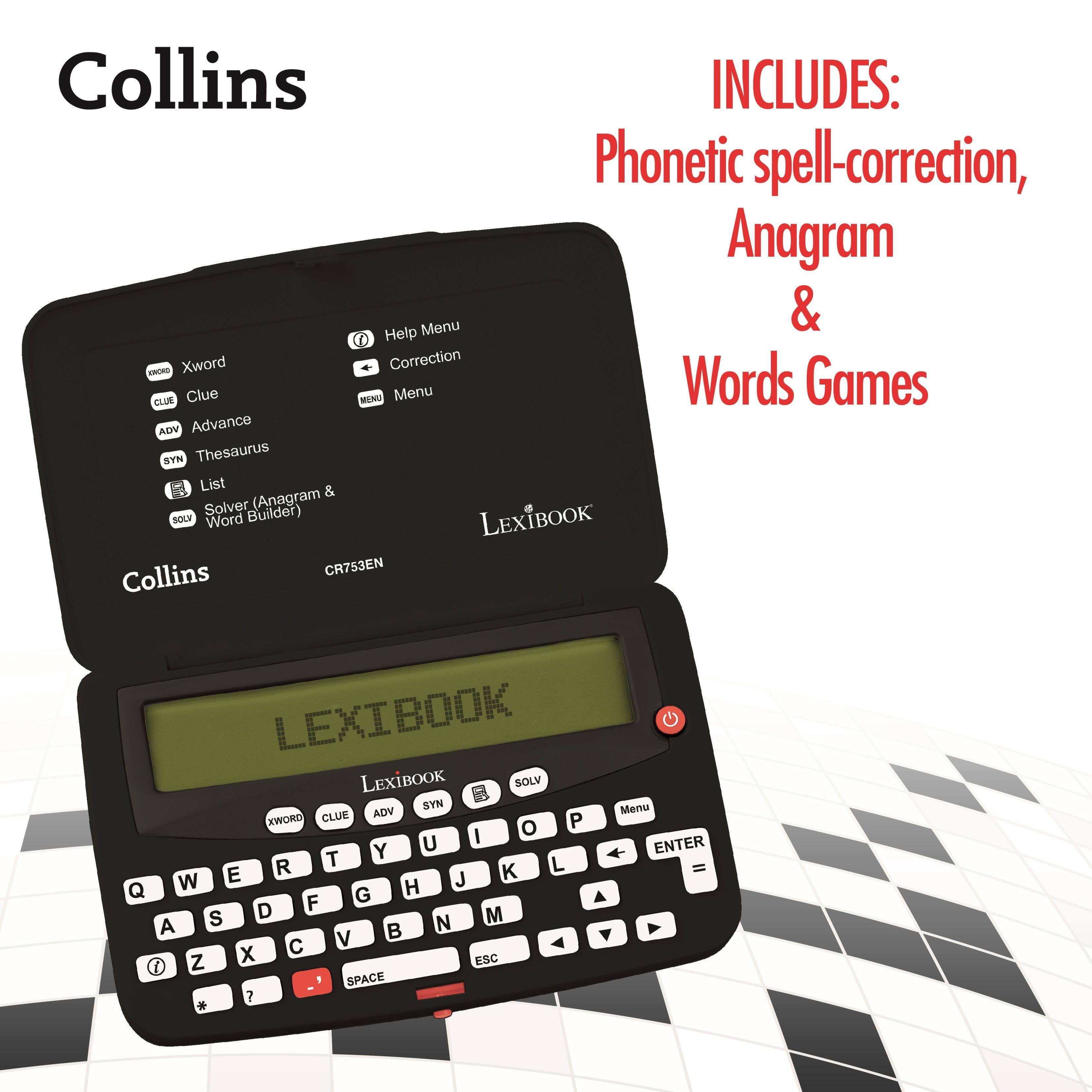 Collins INCLUDES: Phonetic spell-correction, Anagram & Words Games

LEXIBOOK Collins CR753EN

LEXIBOOK

Xword
Clue
Advance
Thesaurus
List (Anagram & Word Builder)
Solver

Help Menu
Correction
Menu

P I o Y U R T L E J K Q W H F G S D M A N V Z X ESC I SPACE ? Menu ENTER =