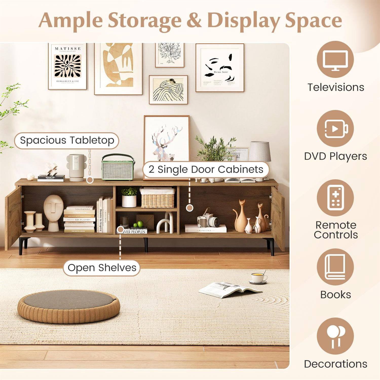 Ample Storage & Display Space

MATISSE

- Spacious Tabletop
- 2 Single Door Cabinets
- Open Shelves

- Televisions
- DVD Players
- Remote Controls
- Books
- Decorations