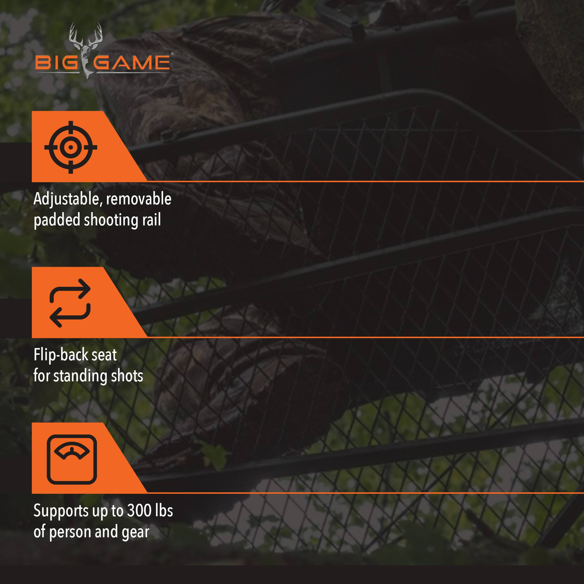 BIG GAME

Adjustable, removable padded shooting rail

Flip-back seat for standing shots

Supports up to 300 lbs of person and gear