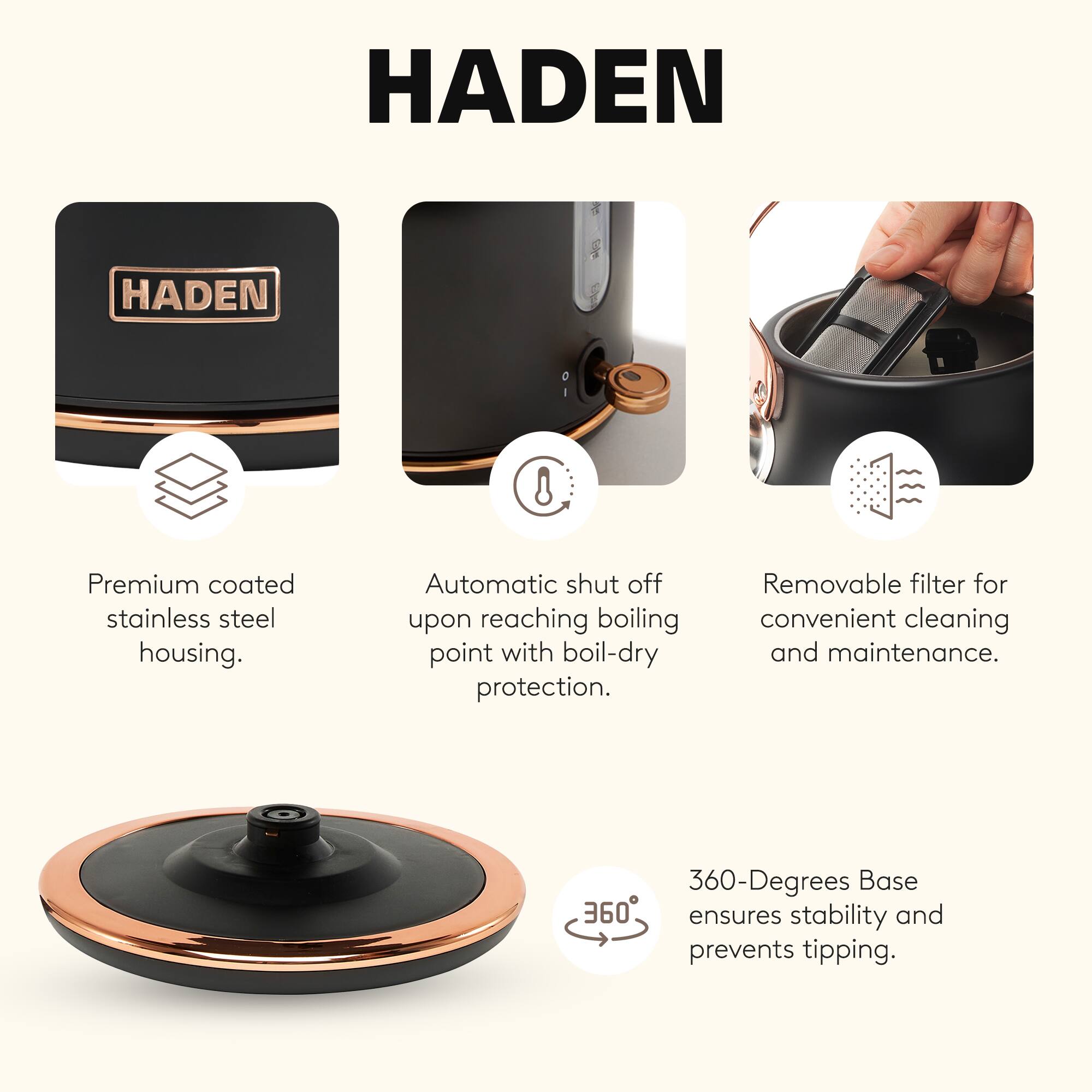 HADEN

Premium coated stainless steel housing.  
Automatic shut off upon reaching boiling point with boil-dry protection.  
Removable filter for convenient cleaning and maintenance.  
360-Degrees Base ensures stability and prevents tipping.