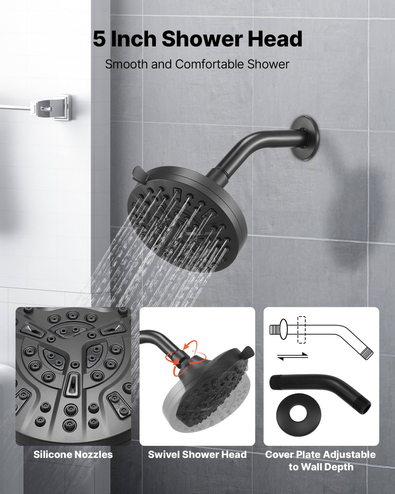 5 Inch Shower Head  
Smooth and Comfortable Shower  

Silicone Nozzles  
Swivel Shower Head  
Cover Plate Adjustable to Wall Depth